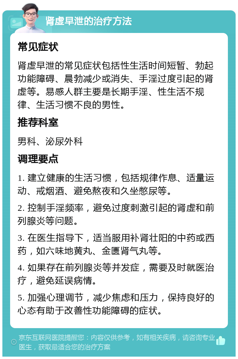 肾虚早泄的治疗方法 常见症状 肾虚早泄的常见症状包括性生活时间短暂、勃起功能障碍、晨勃减少或消失、手淫过度引起的肾虚等。易感人群主要是长期手淫、性生活不规律、生活习惯不良的男性。 推荐科室 男科、泌尿外科 调理要点 1. 建立健康的生活习惯，包括规律作息、适量运动、戒烟酒、避免熬夜和久坐憋尿等。 2. 控制手淫频率，避免过度刺激引起的肾虚和前列腺炎等问题。 3. 在医生指导下，适当服用补肾壮阳的中药或西药，如六味地黄丸、金匮肾气丸等。 4. 如果存在前列腺炎等并发症，需要及时就医治疗，避免延误病情。 5. 加强心理调节，减少焦虑和压力，保持良好的心态有助于改善性功能障碍的症状。