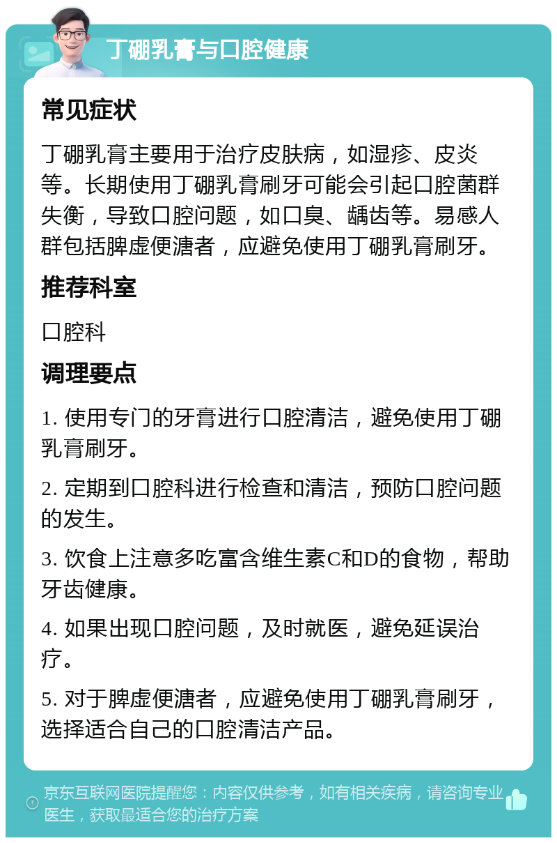 丁硼乳膏与口腔健康 常见症状 丁硼乳膏主要用于治疗皮肤病，如湿疹、皮炎等。长期使用丁硼乳膏刷牙可能会引起口腔菌群失衡，导致口腔问题，如口臭、龋齿等。易感人群包括脾虚便溏者，应避免使用丁硼乳膏刷牙。 推荐科室 口腔科 调理要点 1. 使用专门的牙膏进行口腔清洁，避免使用丁硼乳膏刷牙。 2. 定期到口腔科进行检查和清洁，预防口腔问题的发生。 3. 饮食上注意多吃富含维生素C和D的食物，帮助牙齿健康。 4. 如果出现口腔问题，及时就医，避免延误治疗。 5. 对于脾虚便溏者，应避免使用丁硼乳膏刷牙，选择适合自己的口腔清洁产品。