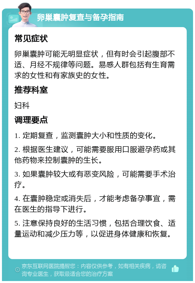 卵巢囊肿复查与备孕指南 常见症状 卵巢囊肿可能无明显症状，但有时会引起腹部不适、月经不规律等问题。易感人群包括有生育需求的女性和有家族史的女性。 推荐科室 妇科 调理要点 1. 定期复查，监测囊肿大小和性质的变化。 2. 根据医生建议，可能需要服用口服避孕药或其他药物来控制囊肿的生长。 3. 如果囊肿较大或有恶变风险，可能需要手术治疗。 4. 在囊肿稳定或消失后，才能考虑备孕事宜，需在医生的指导下进行。 5. 注意保持良好的生活习惯，包括合理饮食、适量运动和减少压力等，以促进身体健康和恢复。