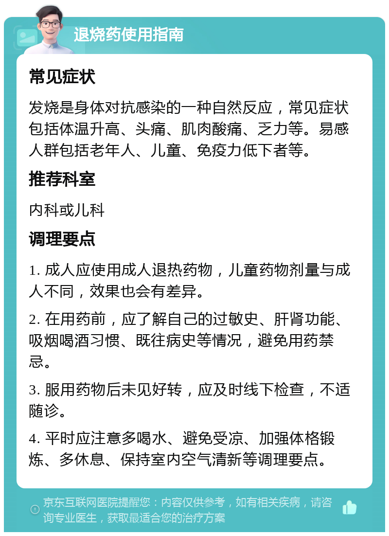 退烧药使用指南 常见症状 发烧是身体对抗感染的一种自然反应，常见症状包括体温升高、头痛、肌肉酸痛、乏力等。易感人群包括老年人、儿童、免疫力低下者等。 推荐科室 内科或儿科 调理要点 1. 成人应使用成人退热药物，儿童药物剂量与成人不同，效果也会有差异。 2. 在用药前，应了解自己的过敏史、肝肾功能、吸烟喝酒习惯、既往病史等情况，避免用药禁忌。 3. 服用药物后未见好转，应及时线下检查，不适随诊。 4. 平时应注意多喝水、避免受凉、加强体格锻炼、多休息、保持室内空气清新等调理要点。