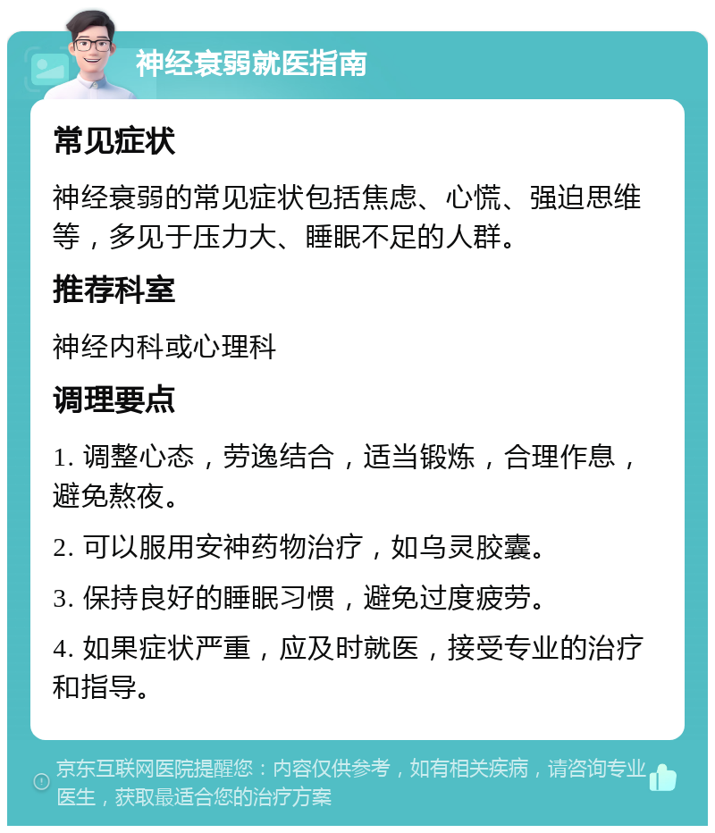 神经衰弱就医指南 常见症状 神经衰弱的常见症状包括焦虑、心慌、强迫思维等，多见于压力大、睡眠不足的人群。 推荐科室 神经内科或心理科 调理要点 1. 调整心态，劳逸结合，适当锻炼，合理作息，避免熬夜。 2. 可以服用安神药物治疗，如乌灵胶囊。 3. 保持良好的睡眠习惯，避免过度疲劳。 4. 如果症状严重，应及时就医，接受专业的治疗和指导。