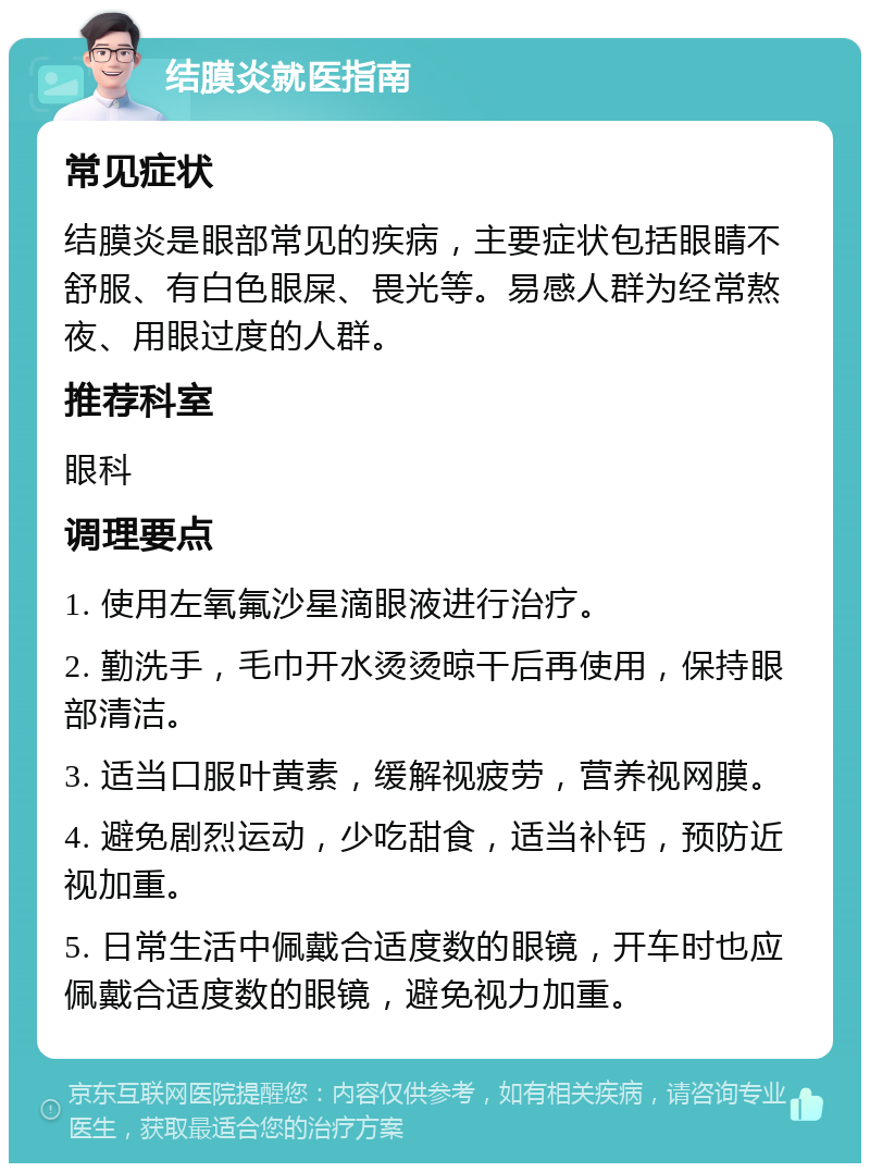 结膜炎就医指南 常见症状 结膜炎是眼部常见的疾病，主要症状包括眼睛不舒服、有白色眼屎、畏光等。易感人群为经常熬夜、用眼过度的人群。 推荐科室 眼科 调理要点 1. 使用左氧氟沙星滴眼液进行治疗。 2. 勤洗手，毛巾开水烫烫晾干后再使用，保持眼部清洁。 3. 适当口服叶黄素，缓解视疲劳，营养视网膜。 4. 避免剧烈运动，少吃甜食，适当补钙，预防近视加重。 5. 日常生活中佩戴合适度数的眼镜，开车时也应佩戴合适度数的眼镜，避免视力加重。