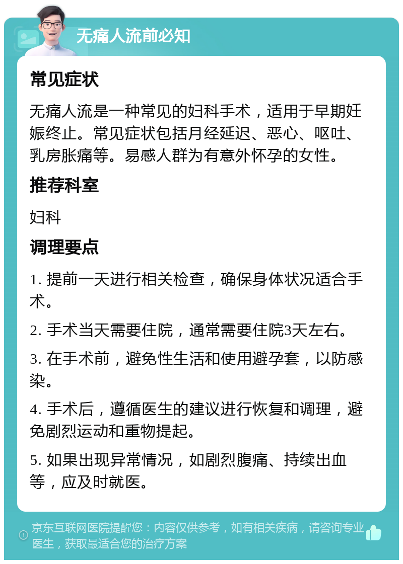 无痛人流前必知 常见症状 无痛人流是一种常见的妇科手术，适用于早期妊娠终止。常见症状包括月经延迟、恶心、呕吐、乳房胀痛等。易感人群为有意外怀孕的女性。 推荐科室 妇科 调理要点 1. 提前一天进行相关检查，确保身体状况适合手术。 2. 手术当天需要住院，通常需要住院3天左右。 3. 在手术前，避免性生活和使用避孕套，以防感染。 4. 手术后，遵循医生的建议进行恢复和调理，避免剧烈运动和重物提起。 5. 如果出现异常情况，如剧烈腹痛、持续出血等，应及时就医。