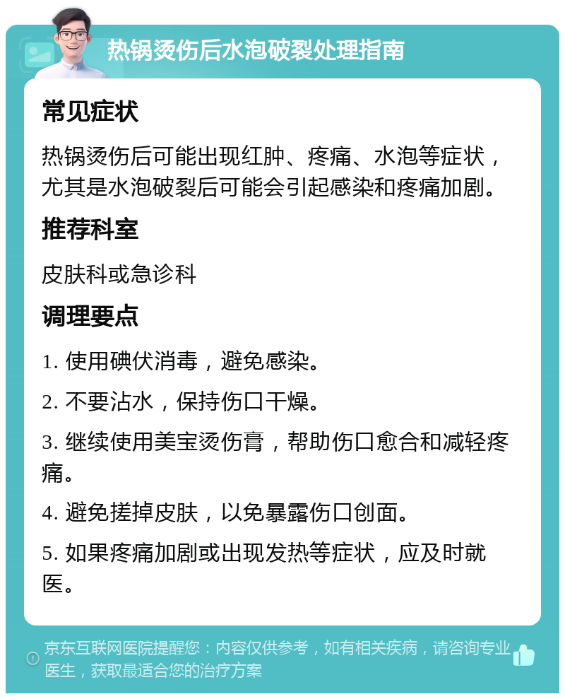 热锅烫伤后水泡破裂处理指南 常见症状 热锅烫伤后可能出现红肿、疼痛、水泡等症状，尤其是水泡破裂后可能会引起感染和疼痛加剧。 推荐科室 皮肤科或急诊科 调理要点 1. 使用碘伏消毒，避免感染。 2. 不要沾水，保持伤口干燥。 3. 继续使用美宝烫伤膏，帮助伤口愈合和减轻疼痛。 4. 避免搓掉皮肤，以免暴露伤口创面。 5. 如果疼痛加剧或出现发热等症状，应及时就医。