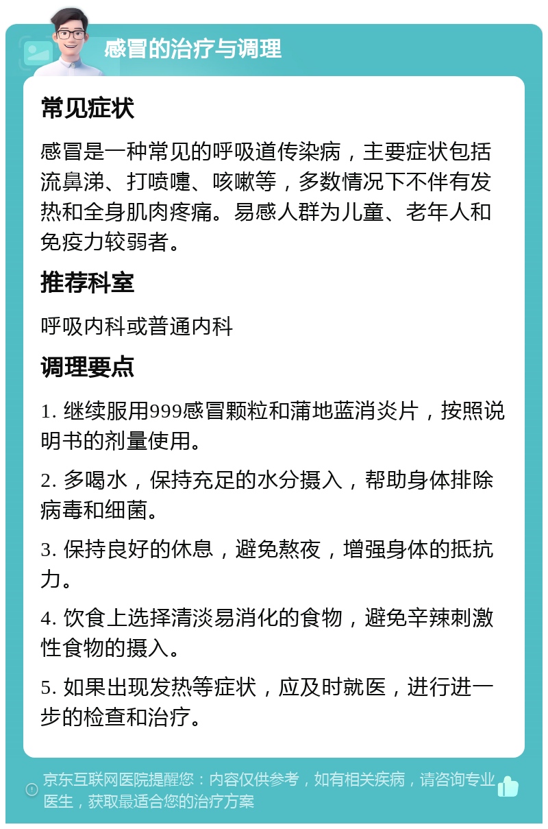 感冒的治疗与调理 常见症状 感冒是一种常见的呼吸道传染病，主要症状包括流鼻涕、打喷嚏、咳嗽等，多数情况下不伴有发热和全身肌肉疼痛。易感人群为儿童、老年人和免疫力较弱者。 推荐科室 呼吸内科或普通内科 调理要点 1. 继续服用999感冒颗粒和蒲地蓝消炎片，按照说明书的剂量使用。 2. 多喝水，保持充足的水分摄入，帮助身体排除病毒和细菌。 3. 保持良好的休息，避免熬夜，增强身体的抵抗力。 4. 饮食上选择清淡易消化的食物，避免辛辣刺激性食物的摄入。 5. 如果出现发热等症状，应及时就医，进行进一步的检查和治疗。