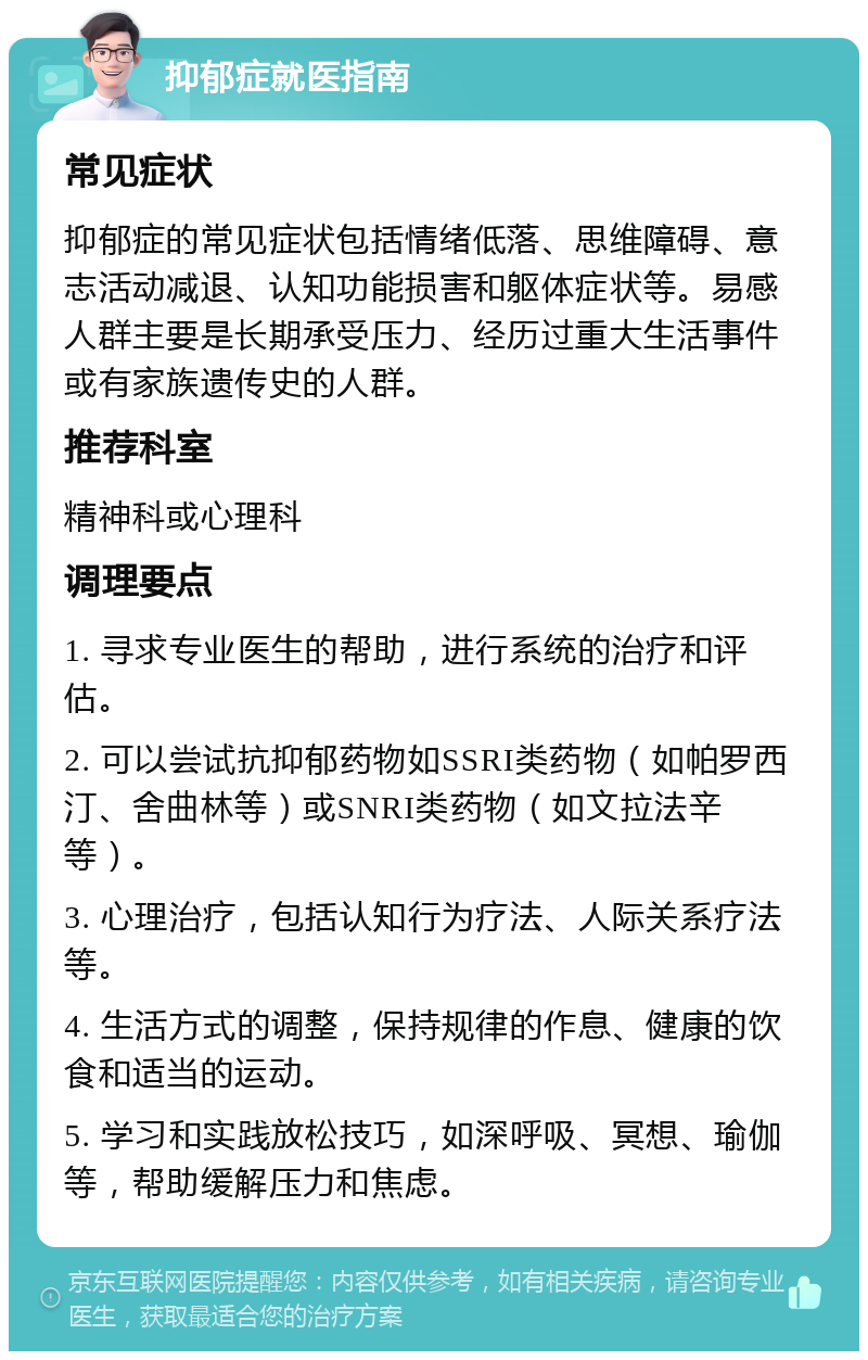 抑郁症就医指南 常见症状 抑郁症的常见症状包括情绪低落、思维障碍、意志活动减退、认知功能损害和躯体症状等。易感人群主要是长期承受压力、经历过重大生活事件或有家族遗传史的人群。 推荐科室 精神科或心理科 调理要点 1. 寻求专业医生的帮助，进行系统的治疗和评估。 2. 可以尝试抗抑郁药物如SSRI类药物（如帕罗西汀、舍曲林等）或SNRI类药物（如文拉法辛等）。 3. 心理治疗，包括认知行为疗法、人际关系疗法等。 4. 生活方式的调整，保持规律的作息、健康的饮食和适当的运动。 5. 学习和实践放松技巧，如深呼吸、冥想、瑜伽等，帮助缓解压力和焦虑。