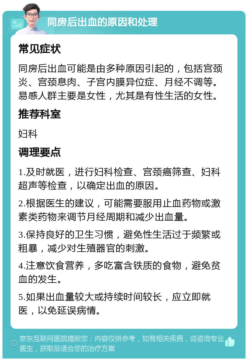 同房后出血的原因和处理 常见症状 同房后出血可能是由多种原因引起的，包括宫颈炎、宫颈息肉、子宫内膜异位症、月经不调等。易感人群主要是女性，尤其是有性生活的女性。 推荐科室 妇科 调理要点 1.及时就医，进行妇科检查、宫颈癌筛查、妇科超声等检查，以确定出血的原因。 2.根据医生的建议，可能需要服用止血药物或激素类药物来调节月经周期和减少出血量。 3.保持良好的卫生习惯，避免性生活过于频繁或粗暴，减少对生殖器官的刺激。 4.注意饮食营养，多吃富含铁质的食物，避免贫血的发生。 5.如果出血量较大或持续时间较长，应立即就医，以免延误病情。