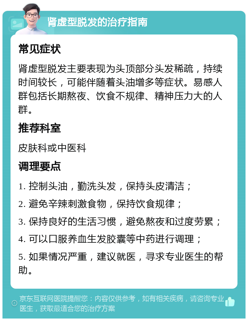 肾虚型脱发的治疗指南 常见症状 肾虚型脱发主要表现为头顶部分头发稀疏，持续时间较长，可能伴随着头油增多等症状。易感人群包括长期熬夜、饮食不规律、精神压力大的人群。 推荐科室 皮肤科或中医科 调理要点 1. 控制头油，勤洗头发，保持头皮清洁； 2. 避免辛辣刺激食物，保持饮食规律； 3. 保持良好的生活习惯，避免熬夜和过度劳累； 4. 可以口服养血生发胶囊等中药进行调理； 5. 如果情况严重，建议就医，寻求专业医生的帮助。