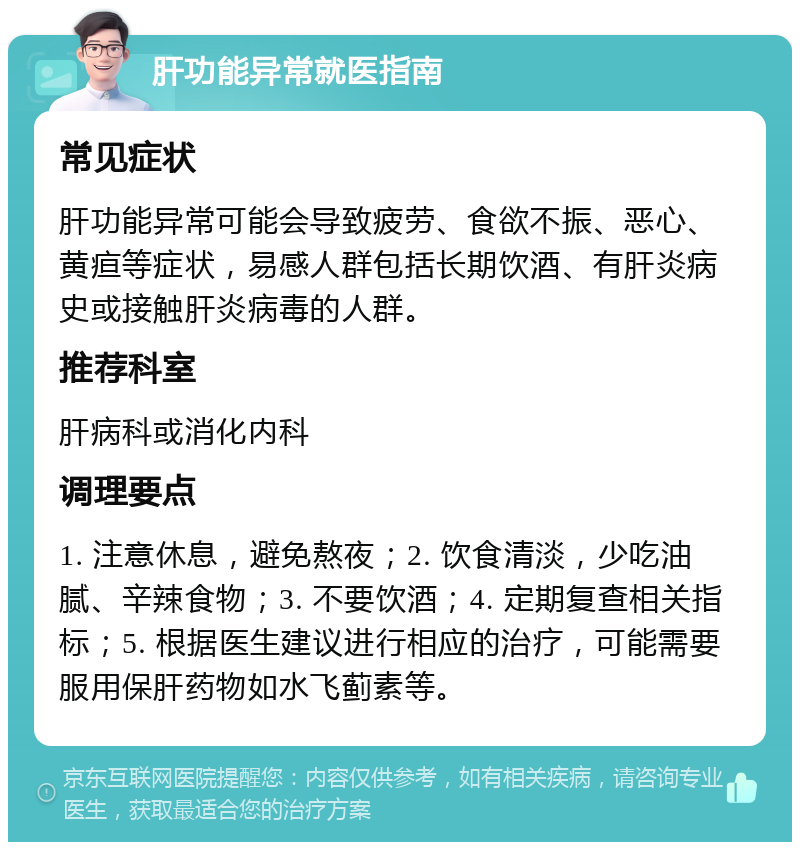 肝功能异常就医指南 常见症状 肝功能异常可能会导致疲劳、食欲不振、恶心、黄疸等症状，易感人群包括长期饮酒、有肝炎病史或接触肝炎病毒的人群。 推荐科室 肝病科或消化内科 调理要点 1. 注意休息，避免熬夜；2. 饮食清淡，少吃油腻、辛辣食物；3. 不要饮酒；4. 定期复查相关指标；5. 根据医生建议进行相应的治疗，可能需要服用保肝药物如水飞蓟素等。