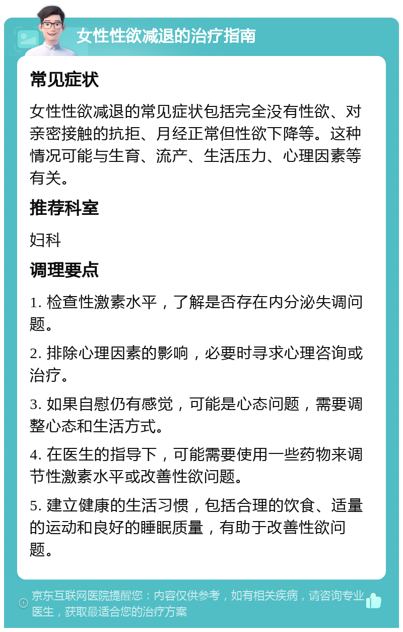 女性性欲减退的治疗指南 常见症状 女性性欲减退的常见症状包括完全没有性欲、对亲密接触的抗拒、月经正常但性欲下降等。这种情况可能与生育、流产、生活压力、心理因素等有关。 推荐科室 妇科 调理要点 1. 检查性激素水平，了解是否存在内分泌失调问题。 2. 排除心理因素的影响，必要时寻求心理咨询或治疗。 3. 如果自慰仍有感觉，可能是心态问题，需要调整心态和生活方式。 4. 在医生的指导下，可能需要使用一些药物来调节性激素水平或改善性欲问题。 5. 建立健康的生活习惯，包括合理的饮食、适量的运动和良好的睡眠质量，有助于改善性欲问题。