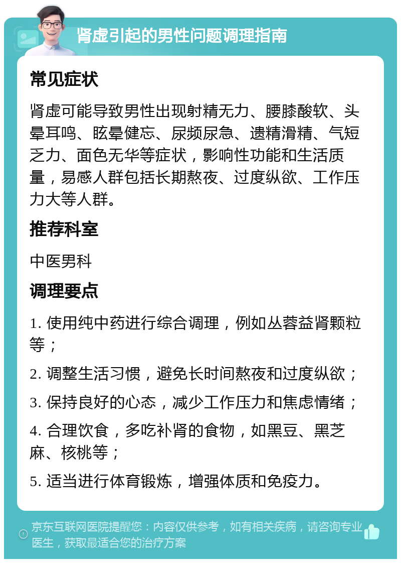 肾虚引起的男性问题调理指南 常见症状 肾虚可能导致男性出现射精无力、腰膝酸软、头晕耳鸣、眩晕健忘、尿频尿急、遗精滑精、气短乏力、面色无华等症状，影响性功能和生活质量，易感人群包括长期熬夜、过度纵欲、工作压力大等人群。 推荐科室 中医男科 调理要点 1. 使用纯中药进行综合调理，例如丛蓉益肾颗粒等； 2. 调整生活习惯，避免长时间熬夜和过度纵欲； 3. 保持良好的心态，减少工作压力和焦虑情绪； 4. 合理饮食，多吃补肾的食物，如黑豆、黑芝麻、核桃等； 5. 适当进行体育锻炼，增强体质和免疫力。