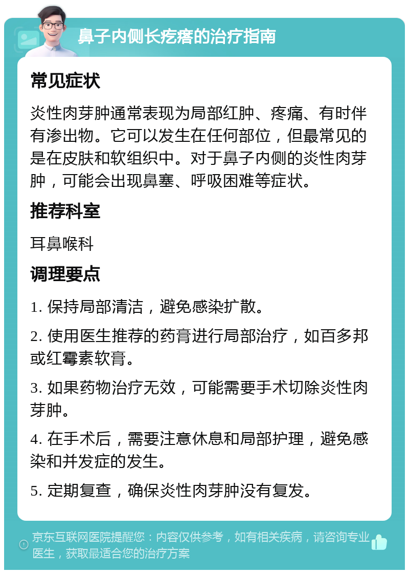 鼻子内侧长疙瘩的治疗指南 常见症状 炎性肉芽肿通常表现为局部红肿、疼痛、有时伴有渗出物。它可以发生在任何部位，但最常见的是在皮肤和软组织中。对于鼻子内侧的炎性肉芽肿，可能会出现鼻塞、呼吸困难等症状。 推荐科室 耳鼻喉科 调理要点 1. 保持局部清洁，避免感染扩散。 2. 使用医生推荐的药膏进行局部治疗，如百多邦或红霉素软膏。 3. 如果药物治疗无效，可能需要手术切除炎性肉芽肿。 4. 在手术后，需要注意休息和局部护理，避免感染和并发症的发生。 5. 定期复查，确保炎性肉芽肿没有复发。