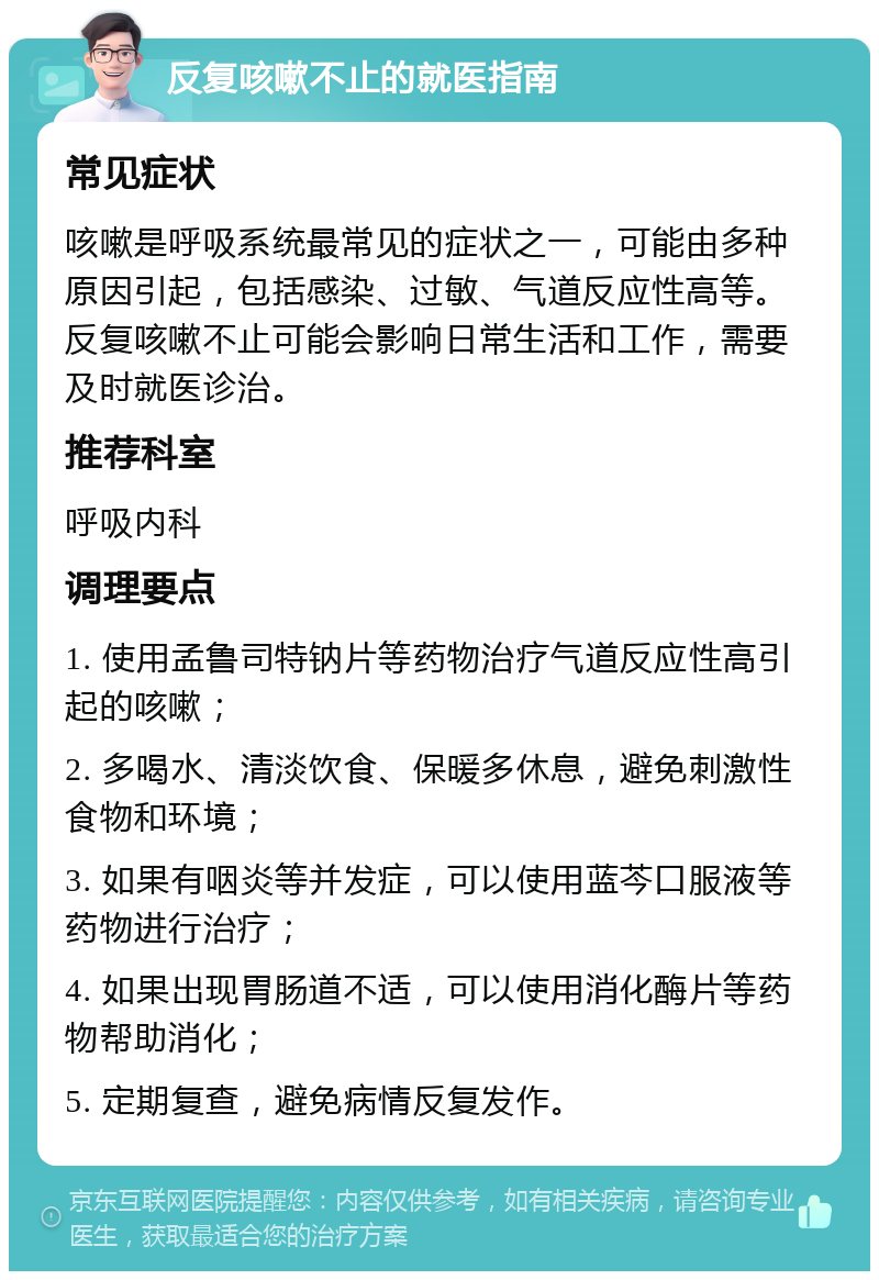 反复咳嗽不止的就医指南 常见症状 咳嗽是呼吸系统最常见的症状之一，可能由多种原因引起，包括感染、过敏、气道反应性高等。反复咳嗽不止可能会影响日常生活和工作，需要及时就医诊治。 推荐科室 呼吸内科 调理要点 1. 使用孟鲁司特钠片等药物治疗气道反应性高引起的咳嗽； 2. 多喝水、清淡饮食、保暖多休息，避免刺激性食物和环境； 3. 如果有咽炎等并发症，可以使用蓝芩口服液等药物进行治疗； 4. 如果出现胃肠道不适，可以使用消化酶片等药物帮助消化； 5. 定期复查，避免病情反复发作。