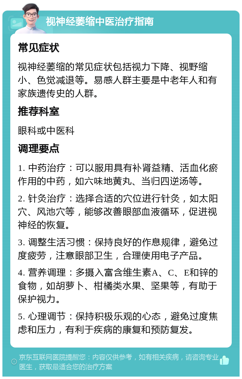 视神经萎缩中医治疗指南 常见症状 视神经萎缩的常见症状包括视力下降、视野缩小、色觉减退等。易感人群主要是中老年人和有家族遗传史的人群。 推荐科室 眼科或中医科 调理要点 1. 中药治疗：可以服用具有补肾益精、活血化瘀作用的中药，如六味地黄丸、当归四逆汤等。 2. 针灸治疗：选择合适的穴位进行针灸，如太阳穴、风池穴等，能够改善眼部血液循环，促进视神经的恢复。 3. 调整生活习惯：保持良好的作息规律，避免过度疲劳，注意眼部卫生，合理使用电子产品。 4. 营养调理：多摄入富含维生素A、C、E和锌的食物，如胡萝卜、柑橘类水果、坚果等，有助于保护视力。 5. 心理调节：保持积极乐观的心态，避免过度焦虑和压力，有利于疾病的康复和预防复发。