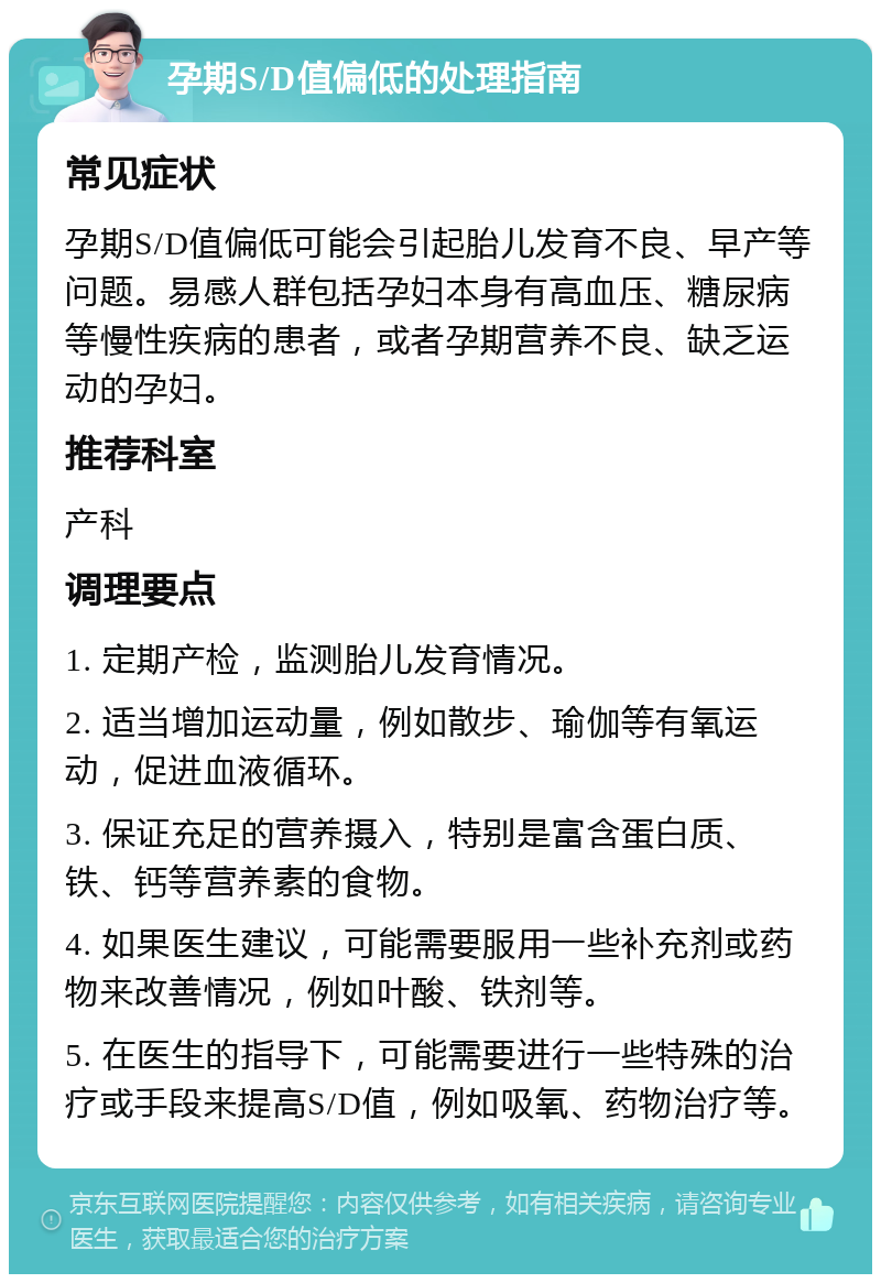 孕期S/D值偏低的处理指南 常见症状 孕期S/D值偏低可能会引起胎儿发育不良、早产等问题。易感人群包括孕妇本身有高血压、糖尿病等慢性疾病的患者，或者孕期营养不良、缺乏运动的孕妇。 推荐科室 产科 调理要点 1. 定期产检，监测胎儿发育情况。 2. 适当增加运动量，例如散步、瑜伽等有氧运动，促进血液循环。 3. 保证充足的营养摄入，特别是富含蛋白质、铁、钙等营养素的食物。 4. 如果医生建议，可能需要服用一些补充剂或药物来改善情况，例如叶酸、铁剂等。 5. 在医生的指导下，可能需要进行一些特殊的治疗或手段来提高S/D值，例如吸氧、药物治疗等。