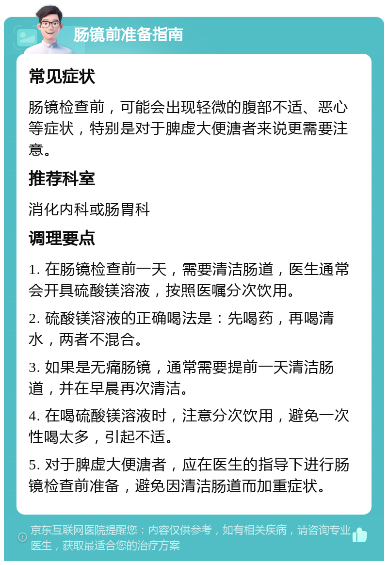 肠镜前准备指南 常见症状 肠镜检查前，可能会出现轻微的腹部不适、恶心等症状，特别是对于脾虚大便溏者来说更需要注意。 推荐科室 消化内科或肠胃科 调理要点 1. 在肠镜检查前一天，需要清洁肠道，医生通常会开具硫酸镁溶液，按照医嘱分次饮用。 2. 硫酸镁溶液的正确喝法是：先喝药，再喝清水，两者不混合。 3. 如果是无痛肠镜，通常需要提前一天清洁肠道，并在早晨再次清洁。 4. 在喝硫酸镁溶液时，注意分次饮用，避免一次性喝太多，引起不适。 5. 对于脾虚大便溏者，应在医生的指导下进行肠镜检查前准备，避免因清洁肠道而加重症状。