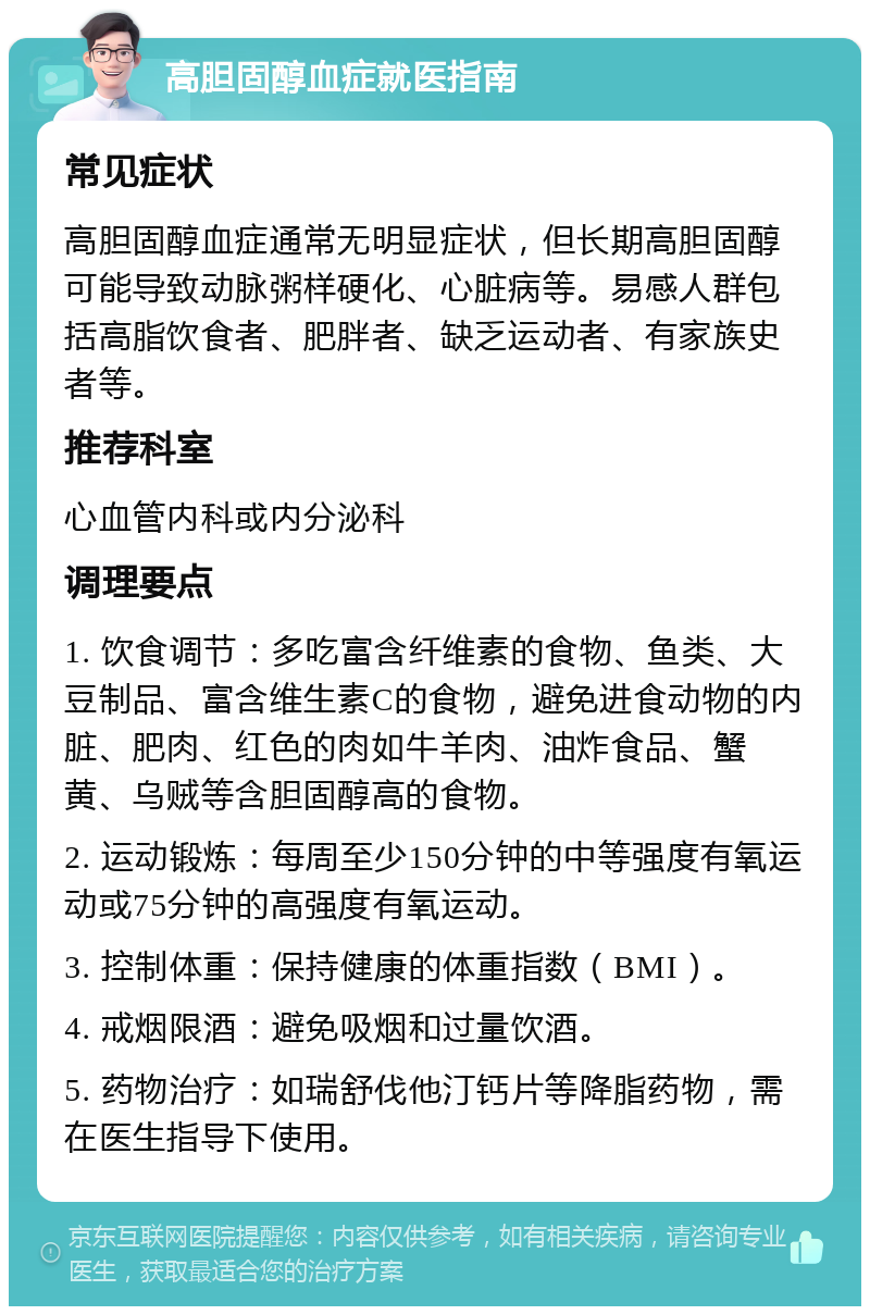 高胆固醇血症就医指南 常见症状 高胆固醇血症通常无明显症状，但长期高胆固醇可能导致动脉粥样硬化、心脏病等。易感人群包括高脂饮食者、肥胖者、缺乏运动者、有家族史者等。 推荐科室 心血管内科或内分泌科 调理要点 1. 饮食调节：多吃富含纤维素的食物、鱼类、大豆制品、富含维生素C的食物，避免进食动物的内脏、肥肉、红色的肉如牛羊肉、油炸食品、蟹黄、乌贼等含胆固醇高的食物。 2. 运动锻炼：每周至少150分钟的中等强度有氧运动或75分钟的高强度有氧运动。 3. 控制体重：保持健康的体重指数（BMI）。 4. 戒烟限酒：避免吸烟和过量饮酒。 5. 药物治疗：如瑞舒伐他汀钙片等降脂药物，需在医生指导下使用。