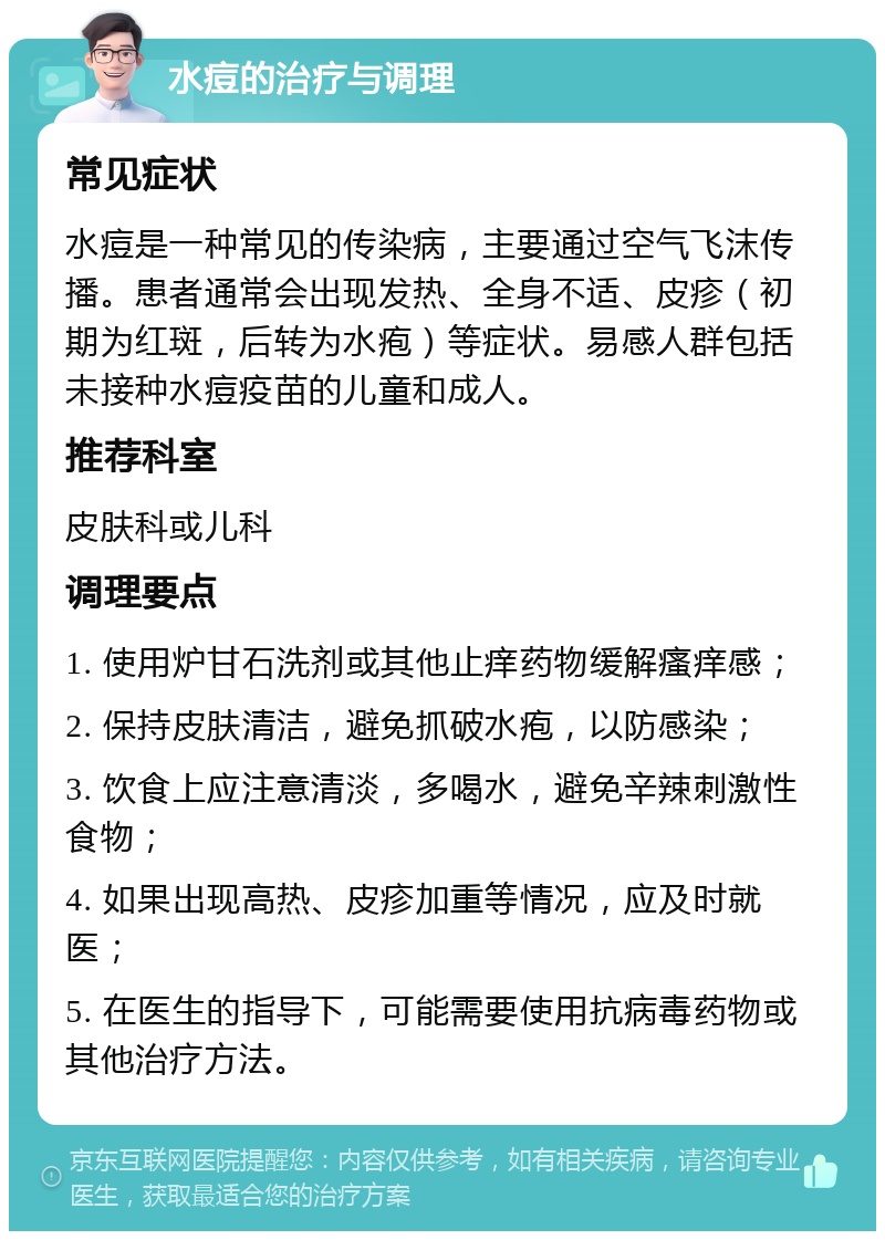 水痘的治疗与调理 常见症状 水痘是一种常见的传染病，主要通过空气飞沫传播。患者通常会出现发热、全身不适、皮疹（初期为红斑，后转为水疱）等症状。易感人群包括未接种水痘疫苗的儿童和成人。 推荐科室 皮肤科或儿科 调理要点 1. 使用炉甘石洗剂或其他止痒药物缓解瘙痒感； 2. 保持皮肤清洁，避免抓破水疱，以防感染； 3. 饮食上应注意清淡，多喝水，避免辛辣刺激性食物； 4. 如果出现高热、皮疹加重等情况，应及时就医； 5. 在医生的指导下，可能需要使用抗病毒药物或其他治疗方法。