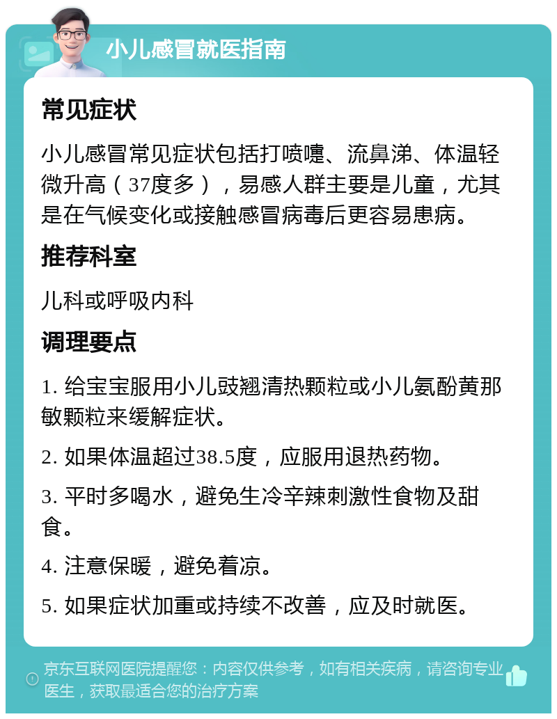 小儿感冒就医指南 常见症状 小儿感冒常见症状包括打喷嚏、流鼻涕、体温轻微升高（37度多），易感人群主要是儿童，尤其是在气候变化或接触感冒病毒后更容易患病。 推荐科室 儿科或呼吸内科 调理要点 1. 给宝宝服用小儿豉翘清热颗粒或小儿氨酚黄那敏颗粒来缓解症状。 2. 如果体温超过38.5度，应服用退热药物。 3. 平时多喝水，避免生冷辛辣刺激性食物及甜食。 4. 注意保暖，避免着凉。 5. 如果症状加重或持续不改善，应及时就医。