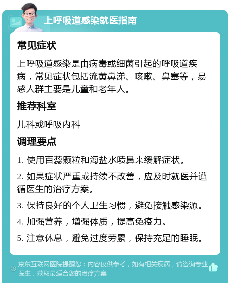 上呼吸道感染就医指南 常见症状 上呼吸道感染是由病毒或细菌引起的呼吸道疾病，常见症状包括流黄鼻涕、咳嗽、鼻塞等，易感人群主要是儿童和老年人。 推荐科室 儿科或呼吸内科 调理要点 1. 使用百蕊颗粒和海盐水喷鼻来缓解症状。 2. 如果症状严重或持续不改善，应及时就医并遵循医生的治疗方案。 3. 保持良好的个人卫生习惯，避免接触感染源。 4. 加强营养，增强体质，提高免疫力。 5. 注意休息，避免过度劳累，保持充足的睡眠。