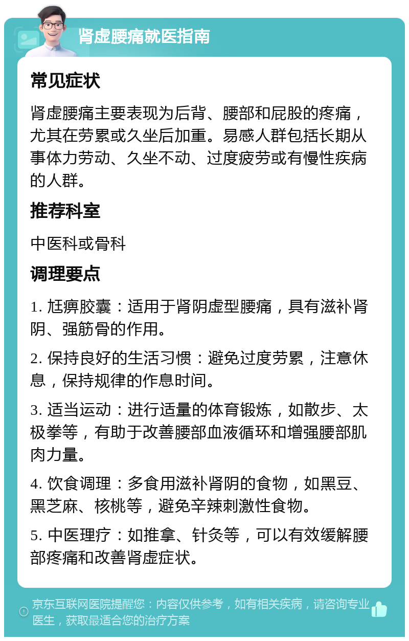 肾虚腰痛就医指南 常见症状 肾虚腰痛主要表现为后背、腰部和屁股的疼痛，尤其在劳累或久坐后加重。易感人群包括长期从事体力劳动、久坐不动、过度疲劳或有慢性疾病的人群。 推荐科室 中医科或骨科 调理要点 1. 尪痹胶囊：适用于肾阴虚型腰痛，具有滋补肾阴、强筋骨的作用。 2. 保持良好的生活习惯：避免过度劳累，注意休息，保持规律的作息时间。 3. 适当运动：进行适量的体育锻炼，如散步、太极拳等，有助于改善腰部血液循环和增强腰部肌肉力量。 4. 饮食调理：多食用滋补肾阴的食物，如黑豆、黑芝麻、核桃等，避免辛辣刺激性食物。 5. 中医理疗：如推拿、针灸等，可以有效缓解腰部疼痛和改善肾虚症状。