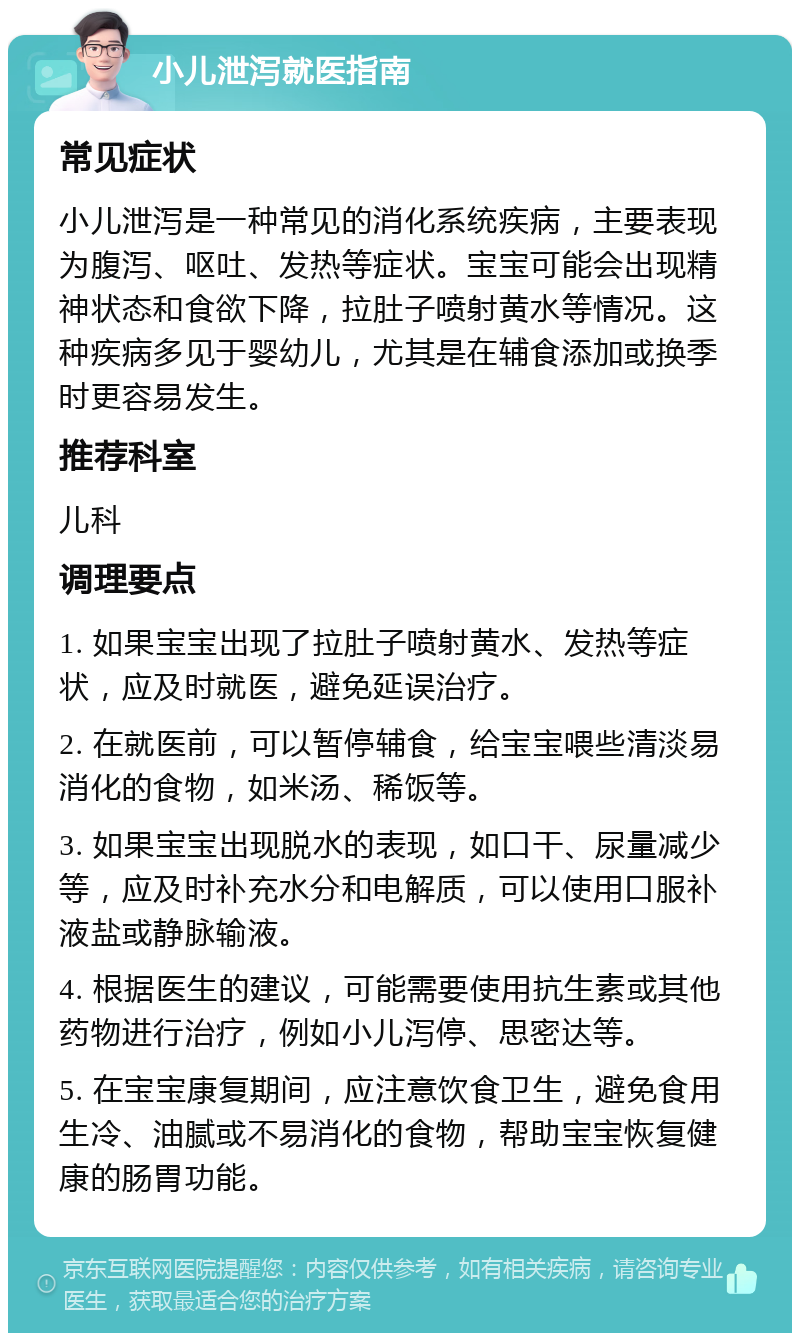 小儿泄泻就医指南 常见症状 小儿泄泻是一种常见的消化系统疾病，主要表现为腹泻、呕吐、发热等症状。宝宝可能会出现精神状态和食欲下降，拉肚子喷射黄水等情况。这种疾病多见于婴幼儿，尤其是在辅食添加或换季时更容易发生。 推荐科室 儿科 调理要点 1. 如果宝宝出现了拉肚子喷射黄水、发热等症状，应及时就医，避免延误治疗。 2. 在就医前，可以暂停辅食，给宝宝喂些清淡易消化的食物，如米汤、稀饭等。 3. 如果宝宝出现脱水的表现，如口干、尿量减少等，应及时补充水分和电解质，可以使用口服补液盐或静脉输液。 4. 根据医生的建议，可能需要使用抗生素或其他药物进行治疗，例如小儿泻停、思密达等。 5. 在宝宝康复期间，应注意饮食卫生，避免食用生冷、油腻或不易消化的食物，帮助宝宝恢复健康的肠胃功能。