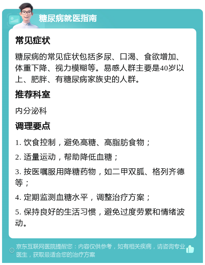 糖尿病就医指南 常见症状 糖尿病的常见症状包括多尿、口渴、食欲增加、体重下降、视力模糊等。易感人群主要是40岁以上、肥胖、有糖尿病家族史的人群。 推荐科室 内分泌科 调理要点 1. 饮食控制，避免高糖、高脂肪食物； 2. 适量运动，帮助降低血糖； 3. 按医嘱服用降糖药物，如二甲双胍、格列齐德等； 4. 定期监测血糖水平，调整治疗方案； 5. 保持良好的生活习惯，避免过度劳累和情绪波动。