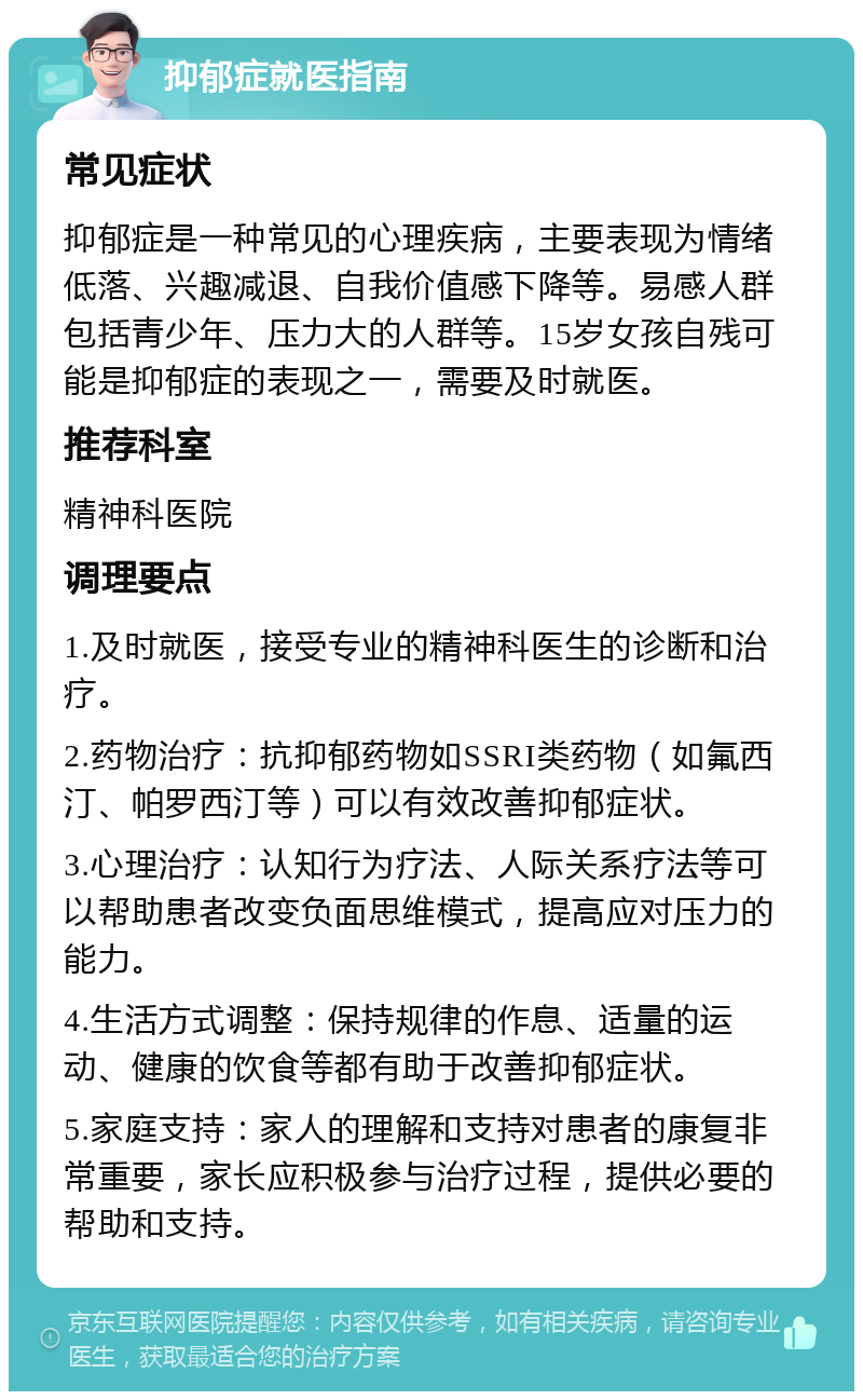 抑郁症就医指南 常见症状 抑郁症是一种常见的心理疾病，主要表现为情绪低落、兴趣减退、自我价值感下降等。易感人群包括青少年、压力大的人群等。15岁女孩自残可能是抑郁症的表现之一，需要及时就医。 推荐科室 精神科医院 调理要点 1.及时就医，接受专业的精神科医生的诊断和治疗。 2.药物治疗：抗抑郁药物如SSRI类药物（如氟西汀、帕罗西汀等）可以有效改善抑郁症状。 3.心理治疗：认知行为疗法、人际关系疗法等可以帮助患者改变负面思维模式，提高应对压力的能力。 4.生活方式调整：保持规律的作息、适量的运动、健康的饮食等都有助于改善抑郁症状。 5.家庭支持：家人的理解和支持对患者的康复非常重要，家长应积极参与治疗过程，提供必要的帮助和支持。