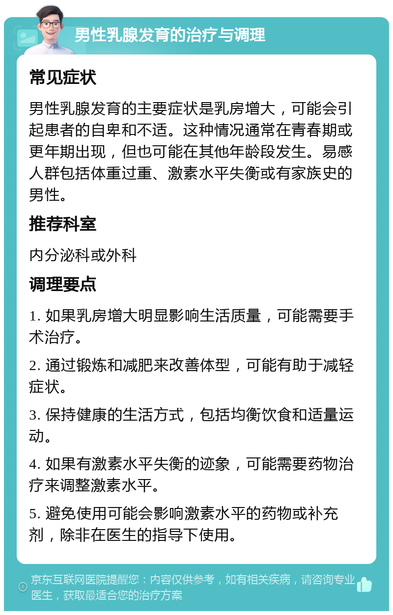 男性乳腺发育的治疗与调理 常见症状 男性乳腺发育的主要症状是乳房增大，可能会引起患者的自卑和不适。这种情况通常在青春期或更年期出现，但也可能在其他年龄段发生。易感人群包括体重过重、激素水平失衡或有家族史的男性。 推荐科室 内分泌科或外科 调理要点 1. 如果乳房增大明显影响生活质量，可能需要手术治疗。 2. 通过锻炼和减肥来改善体型，可能有助于减轻症状。 3. 保持健康的生活方式，包括均衡饮食和适量运动。 4. 如果有激素水平失衡的迹象，可能需要药物治疗来调整激素水平。 5. 避免使用可能会影响激素水平的药物或补充剂，除非在医生的指导下使用。