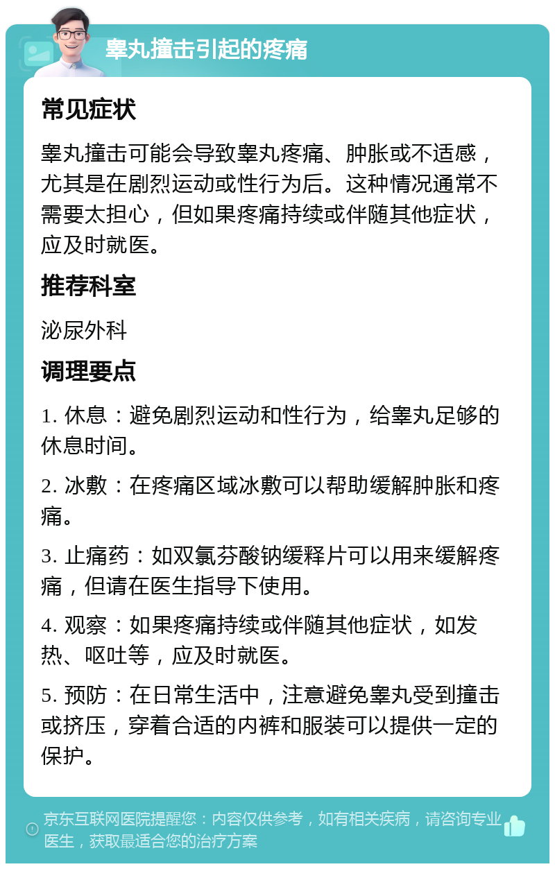 睾丸撞击引起的疼痛 常见症状 睾丸撞击可能会导致睾丸疼痛、肿胀或不适感，尤其是在剧烈运动或性行为后。这种情况通常不需要太担心，但如果疼痛持续或伴随其他症状，应及时就医。 推荐科室 泌尿外科 调理要点 1. 休息：避免剧烈运动和性行为，给睾丸足够的休息时间。 2. 冰敷：在疼痛区域冰敷可以帮助缓解肿胀和疼痛。 3. 止痛药：如双氯芬酸钠缓释片可以用来缓解疼痛，但请在医生指导下使用。 4. 观察：如果疼痛持续或伴随其他症状，如发热、呕吐等，应及时就医。 5. 预防：在日常生活中，注意避免睾丸受到撞击或挤压，穿着合适的内裤和服装可以提供一定的保护。