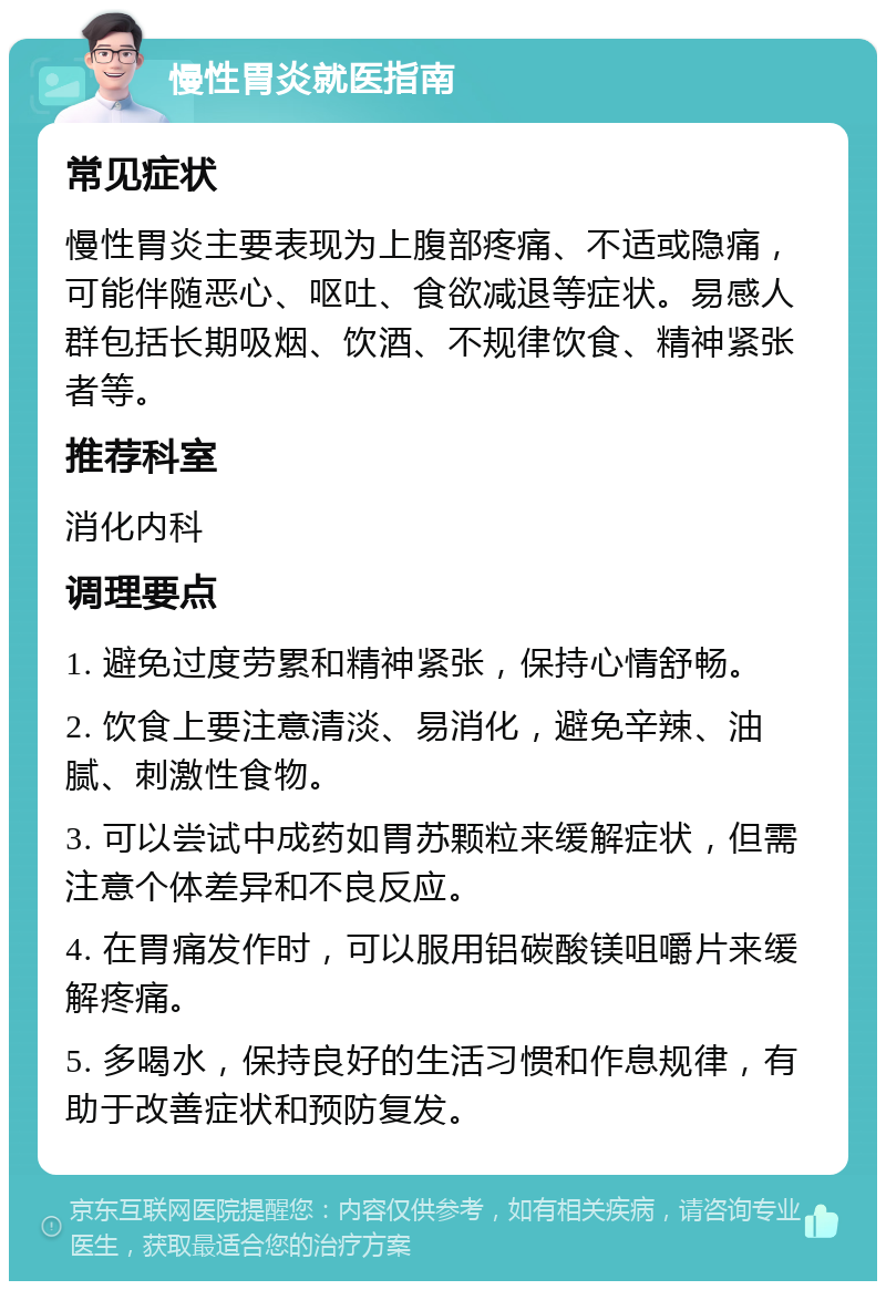 慢性胃炎就医指南 常见症状 慢性胃炎主要表现为上腹部疼痛、不适或隐痛，可能伴随恶心、呕吐、食欲减退等症状。易感人群包括长期吸烟、饮酒、不规律饮食、精神紧张者等。 推荐科室 消化内科 调理要点 1. 避免过度劳累和精神紧张，保持心情舒畅。 2. 饮食上要注意清淡、易消化，避免辛辣、油腻、刺激性食物。 3. 可以尝试中成药如胃苏颗粒来缓解症状，但需注意个体差异和不良反应。 4. 在胃痛发作时，可以服用铝碳酸镁咀嚼片来缓解疼痛。 5. 多喝水，保持良好的生活习惯和作息规律，有助于改善症状和预防复发。