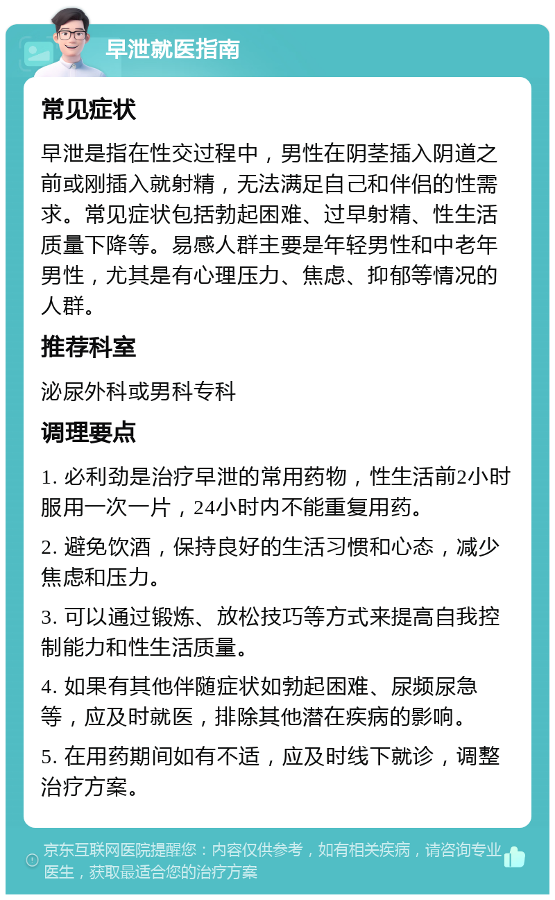 早泄就医指南 常见症状 早泄是指在性交过程中，男性在阴茎插入阴道之前或刚插入就射精，无法满足自己和伴侣的性需求。常见症状包括勃起困难、过早射精、性生活质量下降等。易感人群主要是年轻男性和中老年男性，尤其是有心理压力、焦虑、抑郁等情况的人群。 推荐科室 泌尿外科或男科专科 调理要点 1. 必利劲是治疗早泄的常用药物，性生活前2小时服用一次一片，24小时内不能重复用药。 2. 避免饮酒，保持良好的生活习惯和心态，减少焦虑和压力。 3. 可以通过锻炼、放松技巧等方式来提高自我控制能力和性生活质量。 4. 如果有其他伴随症状如勃起困难、尿频尿急等，应及时就医，排除其他潜在疾病的影响。 5. 在用药期间如有不适，应及时线下就诊，调整治疗方案。