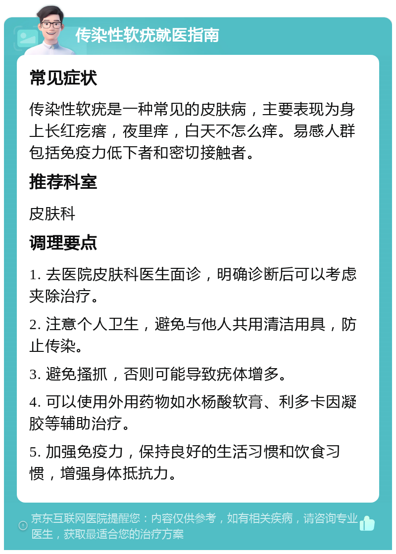 传染性软疣就医指南 常见症状 传染性软疣是一种常见的皮肤病，主要表现为身上长红疙瘩，夜里痒，白天不怎么痒。易感人群包括免疫力低下者和密切接触者。 推荐科室 皮肤科 调理要点 1. 去医院皮肤科医生面诊，明确诊断后可以考虑夹除治疗。 2. 注意个人卫生，避免与他人共用清洁用具，防止传染。 3. 避免搔抓，否则可能导致疣体增多。 4. 可以使用外用药物如水杨酸软膏、利多卡因凝胶等辅助治疗。 5. 加强免疫力，保持良好的生活习惯和饮食习惯，增强身体抵抗力。