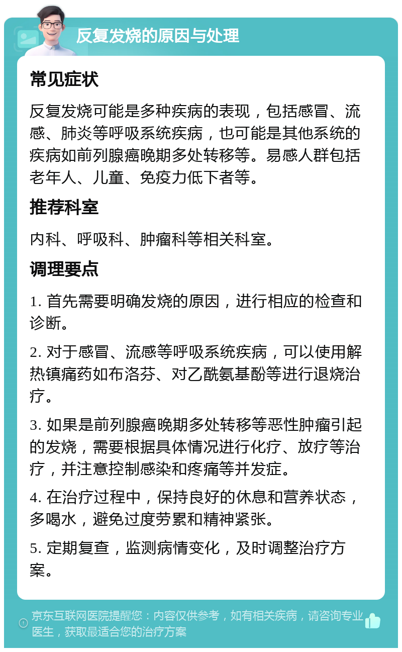 反复发烧的原因与处理 常见症状 反复发烧可能是多种疾病的表现，包括感冒、流感、肺炎等呼吸系统疾病，也可能是其他系统的疾病如前列腺癌晚期多处转移等。易感人群包括老年人、儿童、免疫力低下者等。 推荐科室 内科、呼吸科、肿瘤科等相关科室。 调理要点 1. 首先需要明确发烧的原因，进行相应的检查和诊断。 2. 对于感冒、流感等呼吸系统疾病，可以使用解热镇痛药如布洛芬、对乙酰氨基酚等进行退烧治疗。 3. 如果是前列腺癌晚期多处转移等恶性肿瘤引起的发烧，需要根据具体情况进行化疗、放疗等治疗，并注意控制感染和疼痛等并发症。 4. 在治疗过程中，保持良好的休息和营养状态，多喝水，避免过度劳累和精神紧张。 5. 定期复查，监测病情变化，及时调整治疗方案。