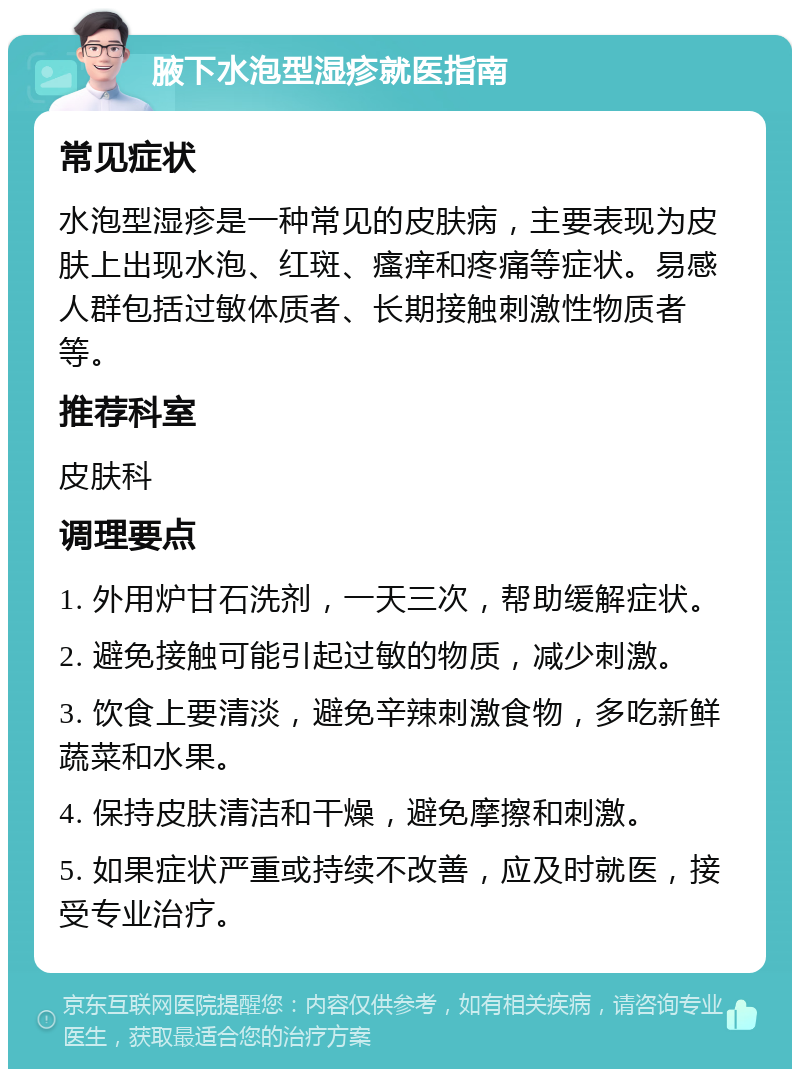 腋下水泡型湿疹就医指南 常见症状 水泡型湿疹是一种常见的皮肤病，主要表现为皮肤上出现水泡、红斑、瘙痒和疼痛等症状。易感人群包括过敏体质者、长期接触刺激性物质者等。 推荐科室 皮肤科 调理要点 1. 外用炉甘石洗剂，一天三次，帮助缓解症状。 2. 避免接触可能引起过敏的物质，减少刺激。 3. 饮食上要清淡，避免辛辣刺激食物，多吃新鲜蔬菜和水果。 4. 保持皮肤清洁和干燥，避免摩擦和刺激。 5. 如果症状严重或持续不改善，应及时就医，接受专业治疗。