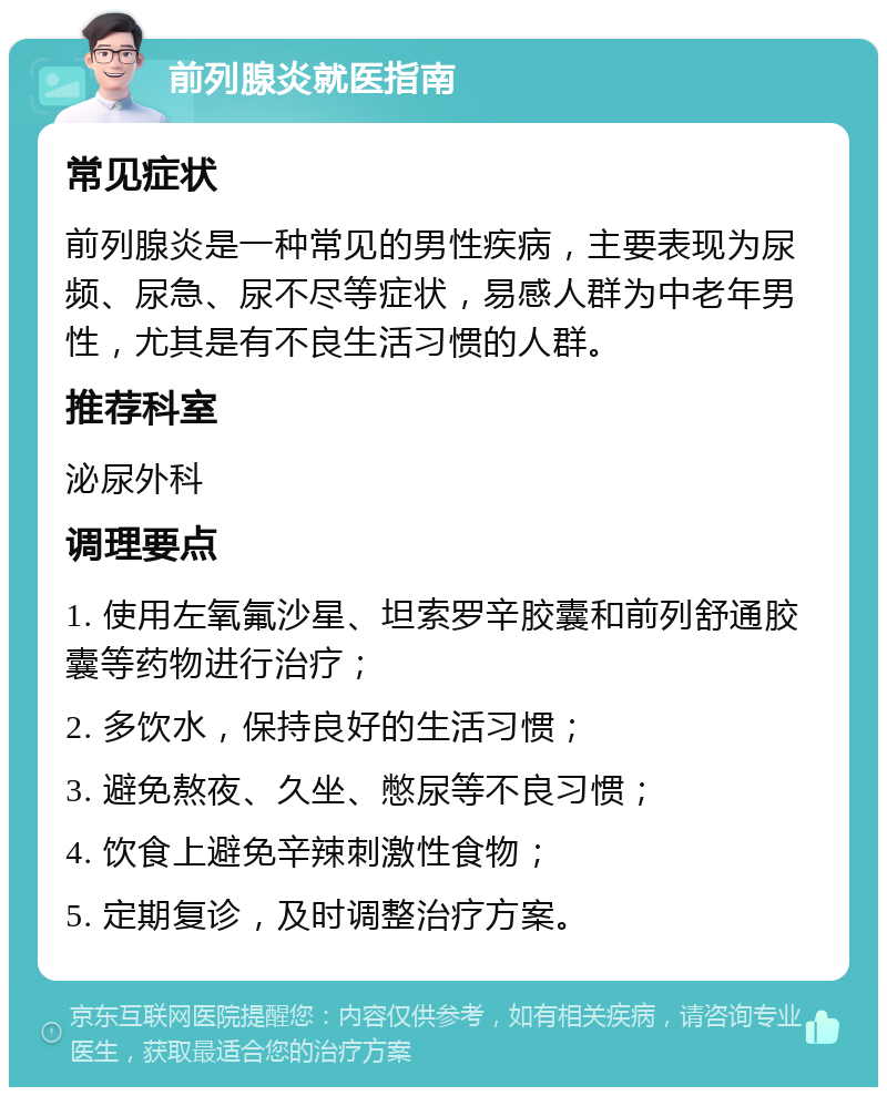 前列腺炎就医指南 常见症状 前列腺炎是一种常见的男性疾病，主要表现为尿频、尿急、尿不尽等症状，易感人群为中老年男性，尤其是有不良生活习惯的人群。 推荐科室 泌尿外科 调理要点 1. 使用左氧氟沙星、坦索罗辛胶囊和前列舒通胶囊等药物进行治疗； 2. 多饮水，保持良好的生活习惯； 3. 避免熬夜、久坐、憋尿等不良习惯； 4. 饮食上避免辛辣刺激性食物； 5. 定期复诊，及时调整治疗方案。