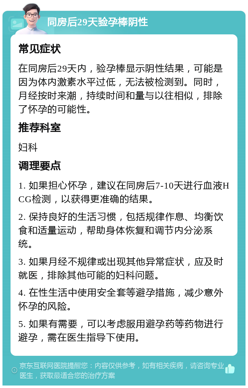 同房后29天验孕棒阴性 常见症状 在同房后29天内，验孕棒显示阴性结果，可能是因为体内激素水平过低，无法被检测到。同时，月经按时来潮，持续时间和量与以往相似，排除了怀孕的可能性。 推荐科室 妇科 调理要点 1. 如果担心怀孕，建议在同房后7-10天进行血液HCG检测，以获得更准确的结果。 2. 保持良好的生活习惯，包括规律作息、均衡饮食和适量运动，帮助身体恢复和调节内分泌系统。 3. 如果月经不规律或出现其他异常症状，应及时就医，排除其他可能的妇科问题。 4. 在性生活中使用安全套等避孕措施，减少意外怀孕的风险。 5. 如果有需要，可以考虑服用避孕药等药物进行避孕，需在医生指导下使用。