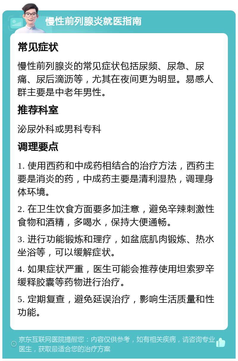 慢性前列腺炎就医指南 常见症状 慢性前列腺炎的常见症状包括尿频、尿急、尿痛、尿后滴沥等，尤其在夜间更为明显。易感人群主要是中老年男性。 推荐科室 泌尿外科或男科专科 调理要点 1. 使用西药和中成药相结合的治疗方法，西药主要是消炎的药，中成药主要是清利湿热，调理身体环境。 2. 在卫生饮食方面要多加注意，避免辛辣刺激性食物和酒精，多喝水，保持大便通畅。 3. 进行功能锻炼和理疗，如盆底肌肉锻炼、热水坐浴等，可以缓解症状。 4. 如果症状严重，医生可能会推荐使用坦索罗辛缓释胶囊等药物进行治疗。 5. 定期复查，避免延误治疗，影响生活质量和性功能。