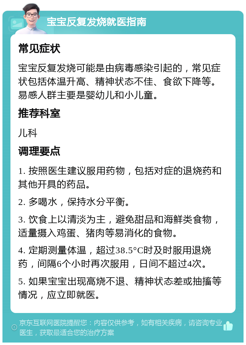 宝宝反复发烧就医指南 常见症状 宝宝反复发烧可能是由病毒感染引起的，常见症状包括体温升高、精神状态不佳、食欲下降等。易感人群主要是婴幼儿和小儿童。 推荐科室 儿科 调理要点 1. 按照医生建议服用药物，包括对症的退烧药和其他开具的药品。 2. 多喝水，保持水分平衡。 3. 饮食上以清淡为主，避免甜品和海鲜类食物，适量摄入鸡蛋、猪肉等易消化的食物。 4. 定期测量体温，超过38.5°C时及时服用退烧药，间隔6个小时再次服用，日间不超过4次。 5. 如果宝宝出现高烧不退、精神状态差或抽搐等情况，应立即就医。