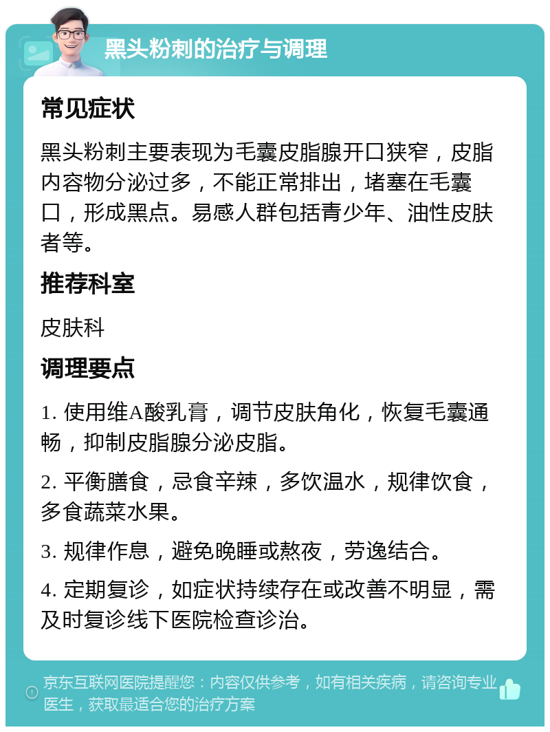 黑头粉刺的治疗与调理 常见症状 黑头粉刺主要表现为毛囊皮脂腺开口狭窄，皮脂内容物分泌过多，不能正常排出，堵塞在毛囊口，形成黑点。易感人群包括青少年、油性皮肤者等。 推荐科室 皮肤科 调理要点 1. 使用维A酸乳膏，调节皮肤角化，恢复毛囊通畅，抑制皮脂腺分泌皮脂。 2. 平衡膳食，忌食辛辣，多饮温水，规律饮食，多食蔬菜水果。 3. 规律作息，避免晚睡或熬夜，劳逸结合。 4. 定期复诊，如症状持续存在或改善不明显，需及时复诊线下医院检查诊治。