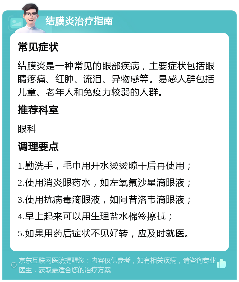 结膜炎治疗指南 常见症状 结膜炎是一种常见的眼部疾病，主要症状包括眼睛疼痛、红肿、流泪、异物感等。易感人群包括儿童、老年人和免疫力较弱的人群。 推荐科室 眼科 调理要点 1.勤洗手，毛巾用开水烫烫晾干后再使用； 2.使用消炎眼药水，如左氧氟沙星滴眼液； 3.使用抗病毒滴眼液，如阿昔洛韦滴眼液； 4.早上起来可以用生理盐水棉签擦拭； 5.如果用药后症状不见好转，应及时就医。