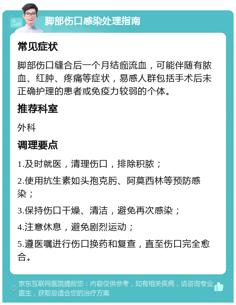 脚部伤口感染处理指南 常见症状 脚部伤口缝合后一个月结痂流血，可能伴随有脓血、红肿、疼痛等症状，易感人群包括手术后未正确护理的患者或免疫力较弱的个体。 推荐科室 外科 调理要点 1.及时就医，清理伤口，排除积脓； 2.使用抗生素如头孢克肟、阿莫西林等预防感染； 3.保持伤口干燥、清洁，避免再次感染； 4.注意休息，避免剧烈运动； 5.遵医嘱进行伤口换药和复查，直至伤口完全愈合。