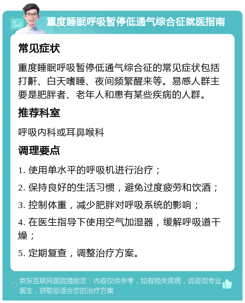 重度睡眠呼吸暂停低通气综合征就医指南 常见症状 重度睡眠呼吸暂停低通气综合征的常见症状包括打鼾、白天嗜睡、夜间频繁醒来等。易感人群主要是肥胖者、老年人和患有某些疾病的人群。 推荐科室 呼吸内科或耳鼻喉科 调理要点 1. 使用单水平的呼吸机进行治疗； 2. 保持良好的生活习惯，避免过度疲劳和饮酒； 3. 控制体重，减少肥胖对呼吸系统的影响； 4. 在医生指导下使用空气加湿器，缓解呼吸道干燥； 5. 定期复查，调整治疗方案。