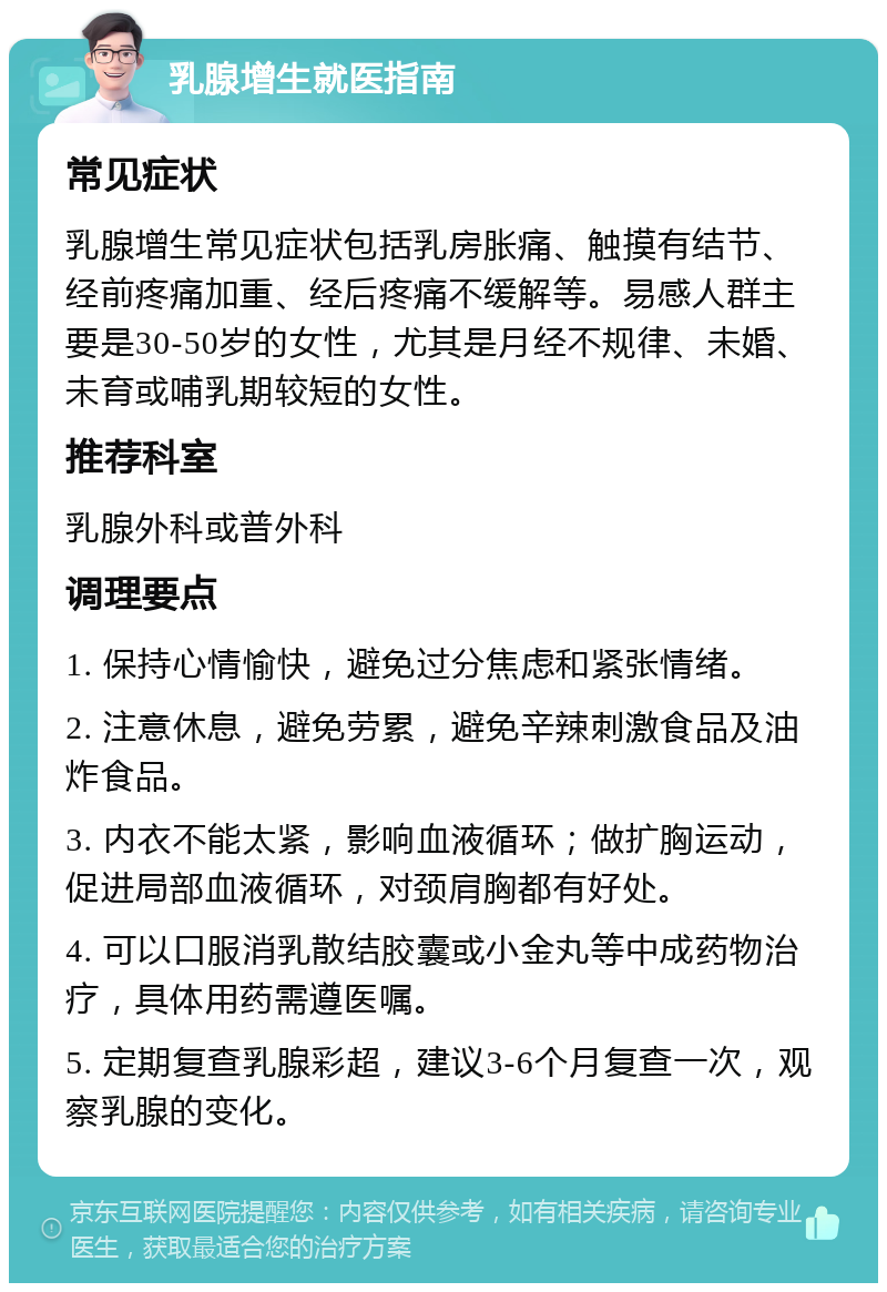 乳腺增生就医指南 常见症状 乳腺增生常见症状包括乳房胀痛、触摸有结节、经前疼痛加重、经后疼痛不缓解等。易感人群主要是30-50岁的女性，尤其是月经不规律、未婚、未育或哺乳期较短的女性。 推荐科室 乳腺外科或普外科 调理要点 1. 保持心情愉快，避免过分焦虑和紧张情绪。 2. 注意休息，避免劳累，避免辛辣刺激食品及油炸食品。 3. 内衣不能太紧，影响血液循环；做扩胸运动，促进局部血液循环，对颈肩胸都有好处。 4. 可以口服消乳散结胶囊或小金丸等中成药物治疗，具体用药需遵医嘱。 5. 定期复查乳腺彩超，建议3-6个月复查一次，观察乳腺的变化。