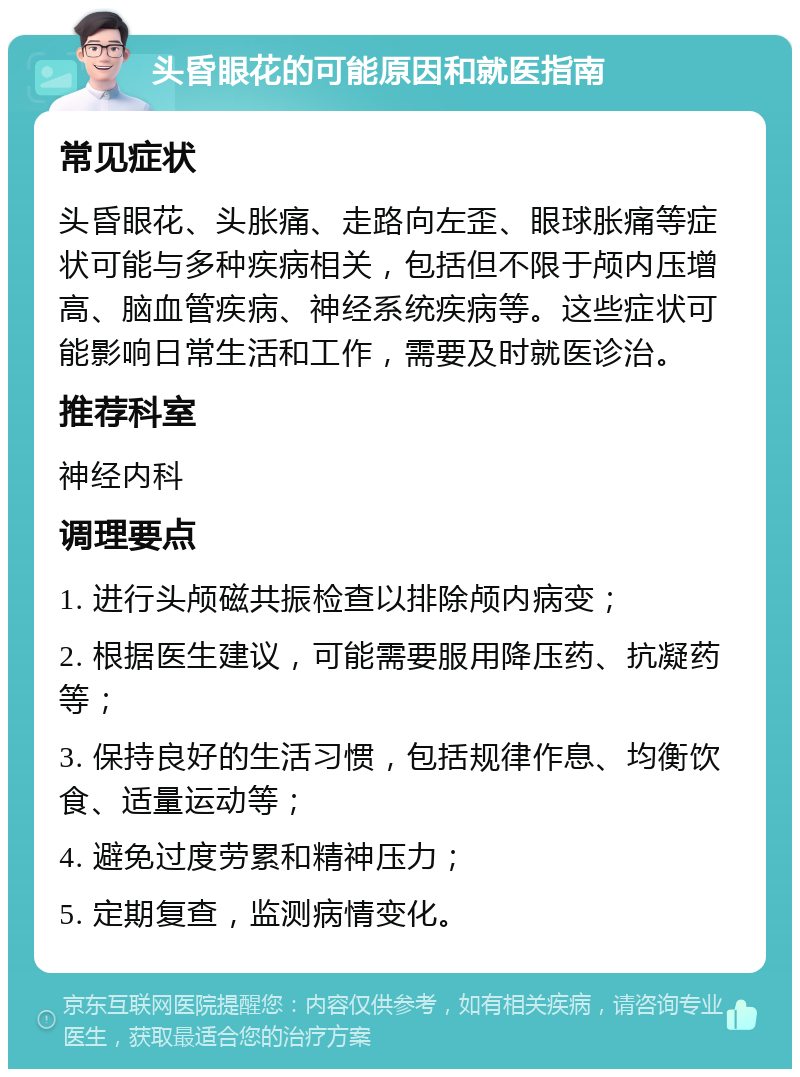 头昏眼花的可能原因和就医指南 常见症状 头昏眼花、头胀痛、走路向左歪、眼球胀痛等症状可能与多种疾病相关，包括但不限于颅内压增高、脑血管疾病、神经系统疾病等。这些症状可能影响日常生活和工作，需要及时就医诊治。 推荐科室 神经内科 调理要点 1. 进行头颅磁共振检查以排除颅内病变； 2. 根据医生建议，可能需要服用降压药、抗凝药等； 3. 保持良好的生活习惯，包括规律作息、均衡饮食、适量运动等； 4. 避免过度劳累和精神压力； 5. 定期复查，监测病情变化。