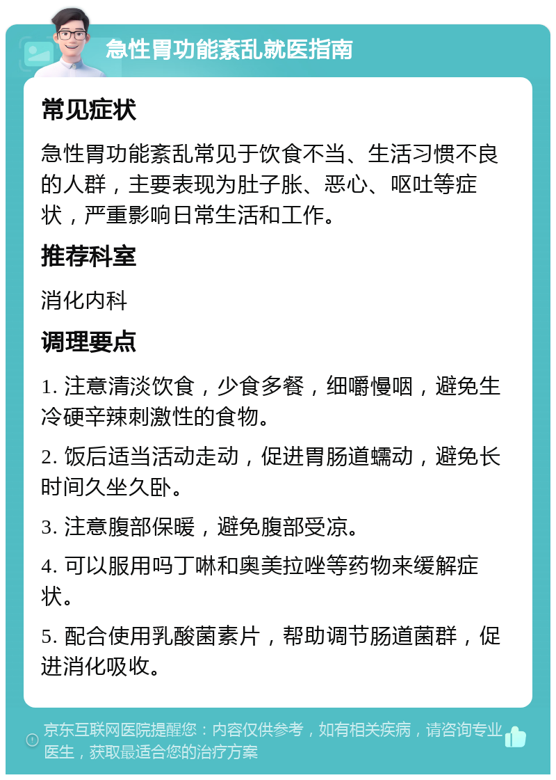 急性胃功能紊乱就医指南 常见症状 急性胃功能紊乱常见于饮食不当、生活习惯不良的人群，主要表现为肚子胀、恶心、呕吐等症状，严重影响日常生活和工作。 推荐科室 消化内科 调理要点 1. 注意清淡饮食，少食多餐，细嚼慢咽，避免生冷硬辛辣刺激性的食物。 2. 饭后适当活动走动，促进胃肠道蠕动，避免长时间久坐久卧。 3. 注意腹部保暖，避免腹部受凉。 4. 可以服用吗丁啉和奥美拉唑等药物来缓解症状。 5. 配合使用乳酸菌素片，帮助调节肠道菌群，促进消化吸收。