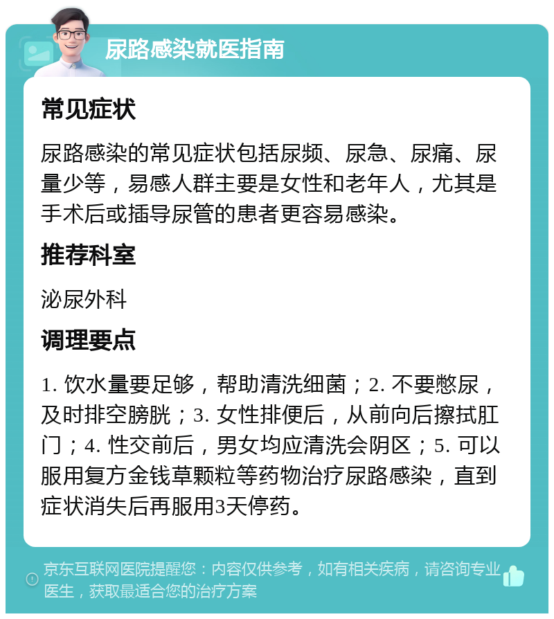 尿路感染就医指南 常见症状 尿路感染的常见症状包括尿频、尿急、尿痛、尿量少等，易感人群主要是女性和老年人，尤其是手术后或插导尿管的患者更容易感染。 推荐科室 泌尿外科 调理要点 1. 饮水量要足够，帮助清洗细菌；2. 不要憋尿，及时排空膀胱；3. 女性排便后，从前向后擦拭肛门；4. 性交前后，男女均应清洗会阴区；5. 可以服用复方金钱草颗粒等药物治疗尿路感染，直到症状消失后再服用3天停药。