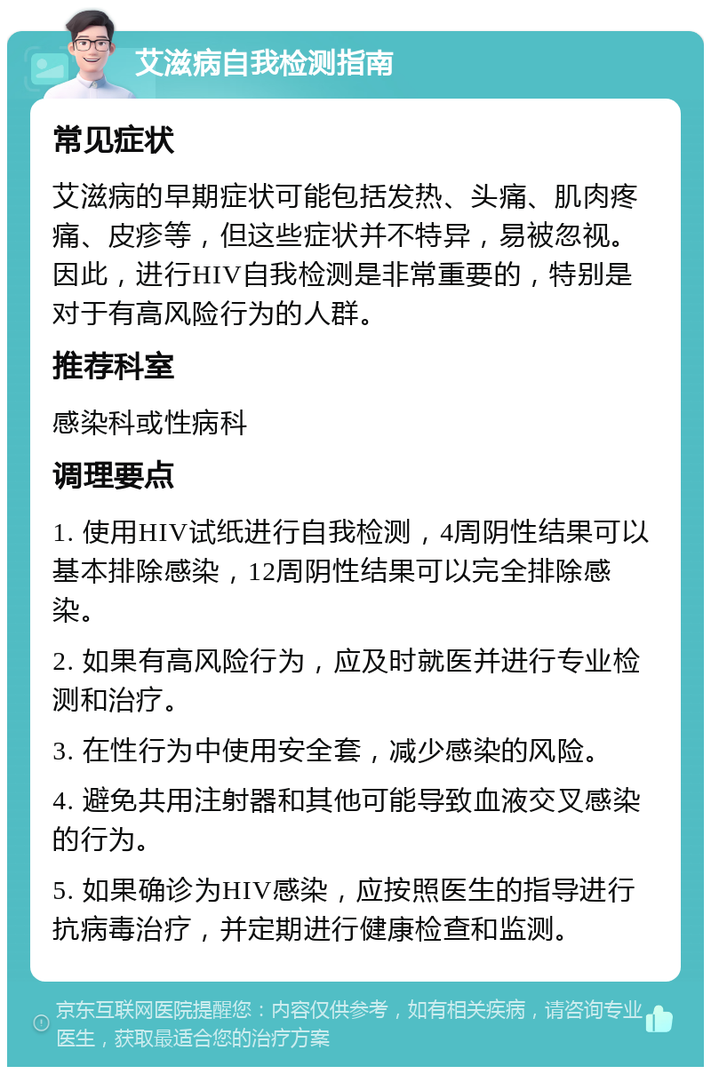 艾滋病自我检测指南 常见症状 艾滋病的早期症状可能包括发热、头痛、肌肉疼痛、皮疹等，但这些症状并不特异，易被忽视。因此，进行HIV自我检测是非常重要的，特别是对于有高风险行为的人群。 推荐科室 感染科或性病科 调理要点 1. 使用HIV试纸进行自我检测，4周阴性结果可以基本排除感染，12周阴性结果可以完全排除感染。 2. 如果有高风险行为，应及时就医并进行专业检测和治疗。 3. 在性行为中使用安全套，减少感染的风险。 4. 避免共用注射器和其他可能导致血液交叉感染的行为。 5. 如果确诊为HIV感染，应按照医生的指导进行抗病毒治疗，并定期进行健康检查和监测。