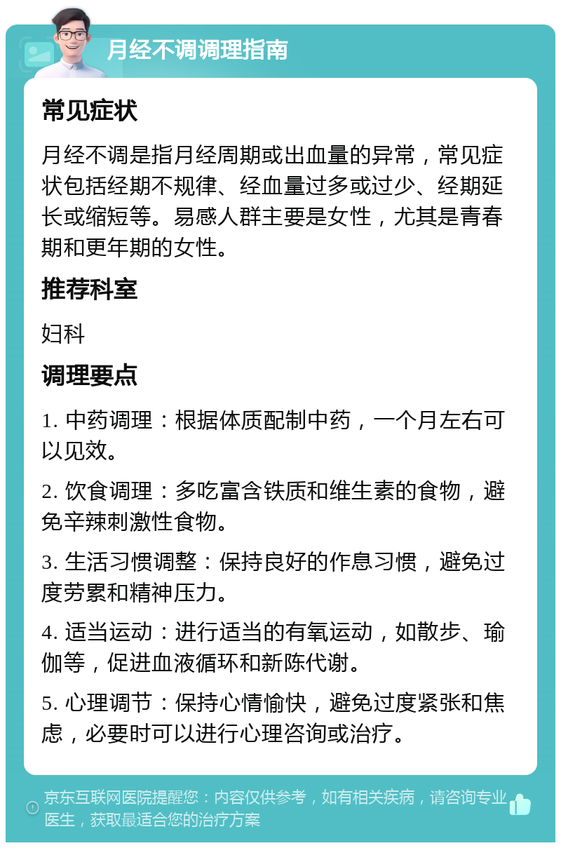 月经不调调理指南 常见症状 月经不调是指月经周期或出血量的异常，常见症状包括经期不规律、经血量过多或过少、经期延长或缩短等。易感人群主要是女性，尤其是青春期和更年期的女性。 推荐科室 妇科 调理要点 1. 中药调理：根据体质配制中药，一个月左右可以见效。 2. 饮食调理：多吃富含铁质和维生素的食物，避免辛辣刺激性食物。 3. 生活习惯调整：保持良好的作息习惯，避免过度劳累和精神压力。 4. 适当运动：进行适当的有氧运动，如散步、瑜伽等，促进血液循环和新陈代谢。 5. 心理调节：保持心情愉快，避免过度紧张和焦虑，必要时可以进行心理咨询或治疗。