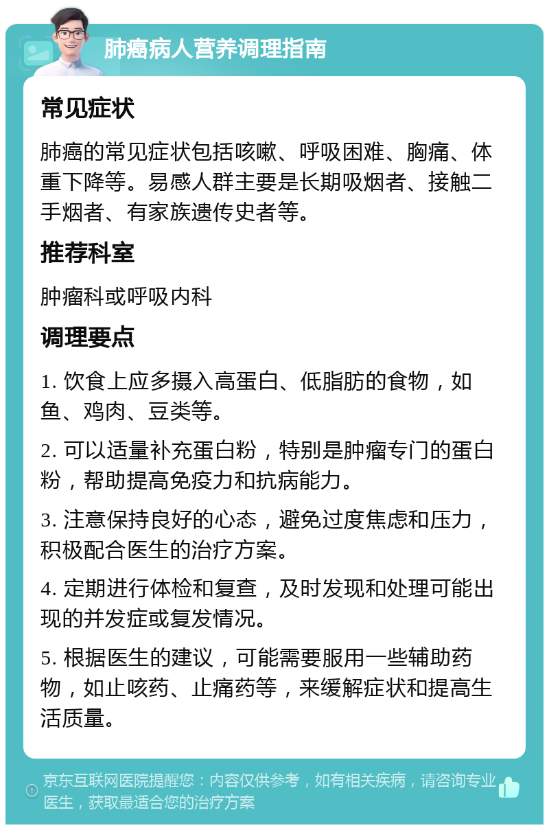 肺癌病人营养调理指南 常见症状 肺癌的常见症状包括咳嗽、呼吸困难、胸痛、体重下降等。易感人群主要是长期吸烟者、接触二手烟者、有家族遗传史者等。 推荐科室 肿瘤科或呼吸内科 调理要点 1. 饮食上应多摄入高蛋白、低脂肪的食物，如鱼、鸡肉、豆类等。 2. 可以适量补充蛋白粉，特别是肿瘤专门的蛋白粉，帮助提高免疫力和抗病能力。 3. 注意保持良好的心态，避免过度焦虑和压力，积极配合医生的治疗方案。 4. 定期进行体检和复查，及时发现和处理可能出现的并发症或复发情况。 5. 根据医生的建议，可能需要服用一些辅助药物，如止咳药、止痛药等，来缓解症状和提高生活质量。